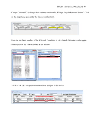 OPERATIONS MANAGEMENT 99
Change CustomerID to the specified customer on the order. Change PinpointStatus to “Active”. Click
on the magnifying glass under the DataAccount column.
Enter the last 5 or 6 numbers of the SIM card. Press Enter or click Search. When the results appear,
double-click on the SIM or select it. Click Retrieve.
The SIM’s ICCID and phone number are now assigned to the device.
 