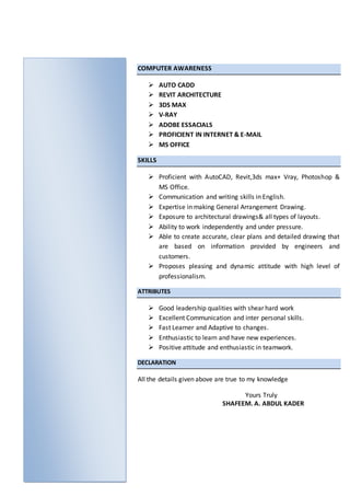 COMPUTER AWARENESS
 AUTO CADD
 REVIT ARCHITECTURE
 3DS MAX
 V-RAY
 ADOBE ESSACIALS
 PROFICIENT IN INTERNET & E-MAIL
 MS OFFICE
SKILLS
 Proficient with AutoCAD, Revit,3ds max+ Vray, Photoshop &
MS Office.
 Communication and writing skills in English.
 Expertise in making General Arrangement Drawing.
 Exposure to architectural drawings& all types of layouts.
 Ability to work independently and under pressure.
 Able to create accurate, clear plans and detailed drawing that
are based on information provided by engineers and
customers.
 Proposes pleasing and dynamic attitude with high level of
professionalism.
ATTRIBUTES
 Good leadership qualities with shear hard work
 Excellent Communication and inter personal skills.
 Fast Learner and Adaptive to changes.
 Enthusiastic to learn and have new experiences.
 Positive attitude and enthusiastic in teamwork.
DECLARATION
All the details given above are true to my knowledge
Yours Truly
SHAFEEM. A. ABDUL KADER
 