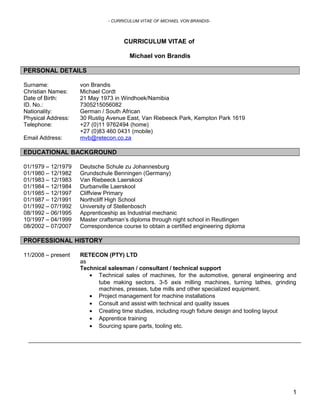 - CURRICULUM VITAE OF MICHAEL VON BRANDIS-
CURRICULUM VITAE of
Michael von Brandis
PERSONAL DETAILS
Surname: von Brandis
Christian Names: Michael Cordt
Date of Birth: 21 May 1973 in Windhoek/Namibia
ID. No.: 7305215056082
Nationality: German / South African
Physical Address: 30 Rustig Avenue East, Van Riebeeck Park, Kempton Park 1619
Telephone: +27 (0)11 9762494 (home)
+27 (0)83 460 0431 (mobile)
Email Address: mvb@retecon.co.za
EDUCATIONAL BACKGROUND
01/1979 – 12/1979 Deutsche Schule zu Johannesburg
01/1980 – 12/1982 Grundschule Benningen (Germany)
01/1983 – 12/1983 Van Riebeeck Laerskool
01/1984 – 12/1984 Durbanville Laerskool
01/1985 – 12/1997 Cliffview Primary
01/1987 – 12/1991 Northcliff High School
01/1992 – 07/1992 University of Stellenbosch
08/1992 – 06/1995 Apprenticeship as Industrial mechanic
10/1997 – 04/1999 Master craftsman’s diploma through night school in Reutlingen
08/2002 – 07/2007 Correspondence course to obtain a certified engineering diploma
PROFESSIONAL HISTORY
11/2008 – present RETECON (PTY) LTD
as
Technical salesman / consultant / technical support
• Technical sales of machines, for the automotive, general engineering and
tube making sectors. 3-5 axis milling machines, turning lathes, grinding
machines, presses, tube mills and other specialized equipment.
• Project management for machine installations
• Consult and assist with technical and quality issues
• Creating time studies, including rough fixture design and tooling layout
• Apprentice training
• Sourcing spare parts, tooling etc.
1
 