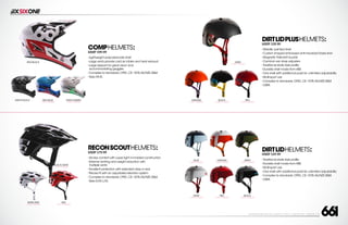 208 AVENIDA FABRICANTE, SAN CLEMENTE, CA 92672 • (858) 485-1089 • SIXSIXONE.COM
DIRTLIDHELMETS:
MSRP $29.99
``
Traditional skate style profile
``
Durable shell made from ABS
``
Multi-sport use
``
One shell with additional pads for unlimited adjustability
``
Complies to standards: CPSC,CE: 1078,AS/NZS 2065
``
OSFA
DIRTLIDPLUSHELMETS:
MSRP $39.99
``
Metallic painted shell
``
Custom shaped embossed anti-microbial Drylex liner
``
Magnetic Fidlock® buckle
``
Camlock ear strap adjusters
``
Traditional skate style profile
``
Durable shell made from ABS
``
One shell with additional pads for unlimited adjustability
``
Multi-sport use
``
Complies to standards: CPSC,CE: 1078,AS/NZS 2063
``
OSFA
GRAY
CARRY FORWARD
BLACK
CARRY FORWARD
RED
CARRY FORWARD
ORANGE
CARRY FORWARD
ORANGE
CARRY FORWARD
RED
CARRY FORWARD
ARMY
CARRY FORWARD
BLACK
CARRY FORWARD
BLUE
CARRY FORWARD
GRAY
CARRY FORWARD
COMPHELMETS:
MSRP $99.99
``
Lightweight polycarbonate shell
``
Large vents provide cold air intake and heat exhaust
``
Large eyeport for great vision and
accommodating goggles
``
Complies to standards: CPSC,CE: 1078,AS/NZS 2064
``
Sizes XS-XL
RED/BLACK
RED/BLUE
CARRY FORWARD
GRAY/GREEN
CARRY FORWARD
MATTE BLACK
RECONSCOUTHELMETS:
MSRP $79.99
``
All day comfort with super light in-molded construction
``
Extreme venting and weight reduction with
multiple vents
``
Excellent protection with extended drop in rear
``
Precise fit with an adjustable retention system
``
Complies to standards: CPSC,CE: 1078,AS/NZS 2063
``
Sizes S/M,L/XL
BLACK/GRAY
CARRY FORWARD
RED
CARRY FORWARD
WHITE/RED
CARRY FORWARD
 