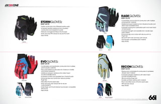 208 AVENIDA FABRICANTE, SAN CLEMENTE, CA 92672 • (858) 485-1089 • SIXSIXONE.COM
STORMGLOVES:
MSRP $49.99
``
Tactile construction from Pittards® leather palm
``
Increased weather resistance from insulated
construction and neoprene knuckle
``
Moisture management fleece thumb wipe
``
Hook and loopTPR closure for secure fit at wrist
``
Sizes XS-XXL
BLACK
CARRY FORWARD
EVOGLOVES:
MSRP $49.99
``
Comfortable and breathable construction from multiple
panel specific materials
``
Pre-curved D3O® knuckle piece for maximum mobility
and impact resistance
``
Additional abrasion resistance from direct inject
knuckle embellishments
``
Increased comfort and durability from Clarino® palm
``
Enhanced feel and control from silicone printed
finger tips
``
Micro-fiber thumb sweat wipe
``
Hook and loop wrist closure tab for secure
customizable fit
``
Index finger and thumb feature touchscreen compatible
silicone ink
``
Sizes XS-XXL
RAGEGLOVES:
MSRP $32.99
``
Comfortable and functional construction with multiple,
panel-specific materials
``
Additional impact resistance from Airprene knuckle and
direct inject embellishments
``
Increased venting from perforated palm and mesh back
of hand panel
``
Increased strength and durability from double layer
palm overlay
``
Enhanced grip and control with silicone print on
finger tips
``
Secure fit with hook and loop wrist closure
``
Touchscreen compatible palm material
``
Sizes XS-XXL
RECONGLOVES:
MSRP $29.99
``
Precise and comfortable fit constructed of ventilated
dimple mesh material
``
Increased abrasion resistance with direct inject
knuckle embellishments
``
Silicone printed finger tips
``
Durable synthetic leather palm material
``
Plush micro-fiber back of thumb sweat wipe
``
TPR wrist tab closure
``
Sizes XS-XXL
BLUE/RED YELLOW
CARRY FORWARD
BLACK/GRAY BLACK/GREEN
CARRY FORWARD
TEAL BLUE
CARRY FORWARD
GRAY
BLUEBLACK
 