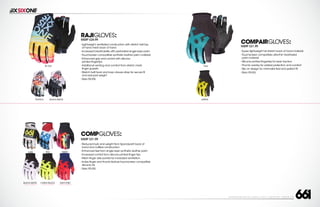 208 AVENIDA FABRICANTE, SAN CLEMENTE, CA 92672 • (858) 485-1089 • SIXSIXONE.COM
COMPGLOVES:
MSRP $21.99
``
Reduced bulk and weight from Spandura® back of
hand and cuffless construction
``
Enhanced feel from single layer synthetic leather palm
``
Increased control from silicone printed finger tips
``
Mesh finger side panels for increased ventilation
``
Index finger and thumb feature touchscreen compatible
silicone ink
``
Sizes XS-XXL
compairGLOVES:
MSRP $21.99
``
Super lightweight full stretch back of hand material
``
Touchscreen compatible ultra-thin heathered
palm material
``
Silicone printed fingertips for lever traction
``
Thumb overlay for added protection and comfort
``
Slip on design for minimalist feel and perfect fit
``
Sizes XS-XXL
RAJIGLOVES:
MSRP $24.99
``
Lightweight,ventilated construction with stretch twill top
of hand mesh back of hand
``
Increased breathability with perforated single layer palm
``
Touchscreen compatible synthetic leather palm material
``
Enhanced grip and control with silicone
printed fingertips
``
Additional venting and comfort from stretch mesh
finger gussets
``
Stretch twill hook and loop closure strap for secure fit
and reduced weight
``
Sizes XS-XXL
TIE DYE
BLACK/WHITETROPICS
RED TRIPPYLURE
BLACK/WHITE
CARRY FORWARD
CHART/BLACK
CARRY FORWARD
NAVY/RED
CARRY FORWARD
TEAL
GREEN
 