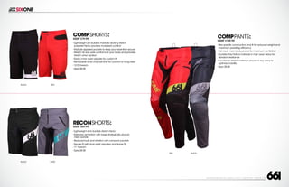 208 AVENIDA FABRICANTE, SAN CLEMENTE, CA 92672 • (858) 485-1089 • SIXSIXONE.COM
COMPSHORTS:
MSRP $79.99
``
Lightweight yet durable moisture wicking stretch
polyester fabric provides increased comfort
``
Multiple zippered pockets to keep your essentials secure
``
Stretch rib rear yoke conforms to your body and provides
stretch when seated
``
Elastic inner waist adjuster for custom fit
``
Removable inner chamois liner for comfort on long rides
``
12.5”Inseam
``
Sizes 28-38
COMPPANTS:
MSRP $109.99
``
Bike specific construction and fit for reduced weight and
maximum pedaling efficiency
``
Full mesh main body panels for maximum ventilation
``
Durable Poly-Oxford materials in high wear areas for
abrasion resistance
``
Functional stretch materials placed in key areas to
optimize mobility
``
Sizes 28-38
RECONSHORTS:
MSRP $89.99
``
Lightweight and durable stretch fabric
``
Extensive ventilation with large,strategically placed
mesh panels
``
Reduced bulk and irritation with compact pockets
``
Secure fit with dual waist adjusters and zipper fly
``
11”Inseam
``
Sizes 28-38
RED
BLACK
BLACK
GRAY
BLACK RED
 