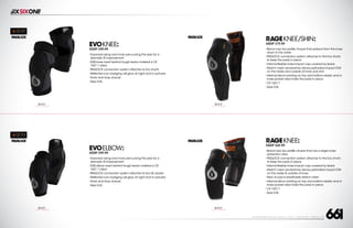 208 AVENIDA FABRICANTE, SAN CLEMENTE, CA 92672 • (858) 485-1089 • SIXSIXONE.COM
EVOKNEE:
MSRP $99.99
``
Improved sizing and more pre-curving this year for a
dramatic fit improvement
``
D30 knee insert behind tough kevlar material is CE
1621:1 rated
``
PADLOCK connection system attaches to Evo shorts
``
Reflective icon badging will glow at night and in pictures
``
Hook and loop closure
``
Sizes S-XL
EVOELBOW:
MSRP $99.99
``
Improved sizing and more pre-curving this year for a
dramatic fit improvement
``
D30 elbow insert behind tough kevlar material is CE
1621:1 rated
``
PADLOCK connection system attaches to Evo SS Jacket
``
Reflective icon badging will glow at night and in pictures
``
Hook and loop closure
``
Sizes S-XL
RAGEKNEE/SHIN:
MSRP $79.99
``
Brand new low profile chassis that protects from the knee
down to the ankle
``
PADLOCK connection system attaches to the Evo shorts
to keep the pads in place
``
Internal flexible knee impact cap covered by kevlar
``
Stretch mesh sandwiches dense perforated impact EVA
on the inside and outside of knee and shin
``
Internal silicon printing on top and bottom elastic and in
knee pocket area holds the pads in place
``
CE 1621:1
``
Sizes S-XL
RAGEKNEE:
MSRP $69.99
``
Brand new low profile chassis that has a larger knee
protection area
``
PADLOCK connection system attaches to the Evo shorts
to keep the pads in place
``
Internal flexible knee impact cap covered by kevlar
``
Stretch mesh sandwiches dense perforated impact EVA
on the inside  outside of knee
``
Rear of pad is breathable stretch mesh
``
Internal silicon printing on top and bottom elastic and in
knee pocket area holds the pads in place
``
CE 1621:1
``
Sizes S-XL
BLACK
CARRY FORWARD
BLACK
CARRY FORWARD
BLACK
CARRY FORWARD
BLACK
CARRY FORWARD
 