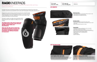 RAGEKNEEPADSAn Enduro pad built from our World Championship winning
Downhill kneepad
The Rage knee pad was developed parallel to the Downhill Rage Hard kneepad.The chassis,side
protection and the knee cap protection are the same,with the exception of the plastic outer knee cap.
Designed to be used for Enduro racing,the key point was to make them light,
breathable,flexible while still delivering great protection on the knee area.The
chassis development has been validated by Loic Bruni and his team mates
during the 2015 World Cup downhill season.
The result is a perfect,low profile,soft and extremely pedal
friendly knee pad which weights only 346g per pair in size
medium.
The Rage knee is the pad of choice for
Lapierre Gravity Enduro riders Nicolas
Vouilloz,Adrien Daily and
Rae Morisson.
They are also the pad of choice for
Kyle Strait and Tomas Lemoine who
are always looking for maximum
protection and ultimate freedom
of movement.
MSRP WEIGHT
KNEE $
69.99
KNEE/SHIN $
79.99
KNEE 346g (M)
KNEE/SHIN 366g (M)
AVAILABLE SIZES
S,M,L,XL
KEY BENEFITS
LOW PROFILE HOOK AND LOOP
The low profile hook and loop strap connection is a secure way to
keep your knee pads on tight and in place.The low profile also means
that it doesn’t hook onto pants and itself like regular hook and loop.
PADLOCK CONNECTION SYSTEM
Our own designed technology that inner-connects protection pieces
so your pads won’t migrate.The core of our system is the Evo Jackets
and Evo Shorts that can snap into our Recon knee and elbow pads.
KEY TECHNOLOGIES
PROTECTION EXTRAS
+ Internal flexible protection cap with high abrasion resistance outer.
+ Added protection to the upper knee area.
+ Side padding from perforated EVA bio-foam.
SECURING FEATURES
+ Low profile hook and loop to secures the pads in place.
+ Upper and lower elastic with Silicon printing.Keeps the pad in place
when riding
+ Strap tunnel prevents the strap from moving.
CHASSIS DESIGN
+ Perforated EVA bio-foam sandwiched in mesh for articulation,
breathability and side impact protection.
+ Back of knee opening to reduce chafing and improve air flow.
+ Elastic strap over calf to keep the pad in place and close to the leg.
+ Full back open with mesh increases ventilation
+ Upper knee articulation for pedaling efficiency.
+ 173g per pad.
+ Low profile design
+ Easily fits under pants.
 