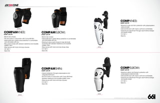 208 AVENIDA FABRICANTE, SAN CLEMENTE, CA 92672 • (858) 485-1089 • SIXSIXONE.COM
COMPAMKNEE:
MSRP $44.99
``
Brand new chassis
``
Fits and works in conjunction with Comp AM Shin
``
Internal flex tech rubber knee protection is comfortable
and articulates with you
``
Pre-curved chassis with abrasion resistance and durable
ballistic nylon
``
Stays secure with hook and loop closures
``
CE 1621:1
``
Sizes S-XL
COMPAMELBOW:
MSRP $39.99
``
Brand new chassis
``
Internal flex tech rubber elbow protection is comfortable
and articulates with you
``
Maximum pre-curved chassis to help eliminate
bunching with abrasion resistance and durable
ballistic nylon
``
Stays secure with hook and loop bicep strap
``
CE 1621:1
``
Sizes S-XL
COMPAMSHIN:
MSRP $39.99
``
Impact protection through polypropylene and
integrated EVA foam
``
Fits and works in conjunction with Comp AM Knee
``
Abrasion resistance and durable ballistic nylon
``
Stays secure with hook and loop closures
``
CE 1621:1
``
Sizes S-XL
BLACK
CARRY FORWARD
BLACK
CARRY FORWARD
COMPELBOW:
MSRP $29.99
``
Maximum elbow and forearm protection with
polypropylene external shells
``
Internal EVA foam with mesh is soft and comfortable
``
Great fit and adjustment through asymmetrical design
and elastic straps
``
CE 1621:1
``
Sizes S-L
WHITE
CARRY FORWARD
BLACK
CARRY FORWARD
COMPKNEE:
MSRP $39.99
``
Maximum knee and shin protection with polypropylene
external shells
``
Internal EVA foam with mesh is soft and comfortable
``
Great fit and adjustment through asymmetrical design
and elastic straps
``
CE 1621:1
``
Sizes S-L
WHITE
CARRY FORWARD
 