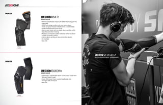 208 AVENIDA FABRICANTE, SAN CLEMENTE, CA 92672 • (858) 485-1089 • SIXSIXONE.COM
LORISVERGIER:
RECON ELBOW PADS - LENZERHEIDE
RECONKNEE:
MSRP $59.99
``
Minimal,breathable chassis with XRD®Technology in the
knee area
``
XRD®Technology conforms to your body’s every
move,yet upon impact,instantly forms a comfortable
protective shell around your knee
``
Stretch mesh back with an elastic strap over the calf to
keep the pads from moving
``
PADLOCK connection system attaches to the Evo Short
to keep the pads in place
``
Internal silicon printing on top and bottom elastic
``
CE Certified
``
Sizes S-XL
RECONELBOW:
MSRP $59.99
``
Lightweight / breathable sleeve construction made from
lycra and stretch mesh
``
Poron XRD impact foam is extremely flexible and
changes state at impact
``
Sizes S-XL
BLACK
CARRY FORWARD
BLACK
CARRY FORWARD
 