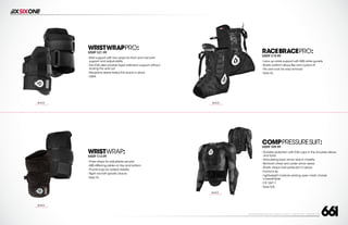 208 AVENIDA FABRICANTE, SAN CLEMENTE, CA 92672 • (858) 485-1089 • SIXSIXONE.COM
WRISTWRAPPRO:
MSRP $21.99
``
Wrist support with two wraps for front and mid wrist
support and adjust-ability
``
Two EVA disks provide hyper extension support without
locking the wrist out
``
Neoprene sleeve keeps the brace in place
``
OSFA
RACEBRACEPRO:
MSRP $19.99
``
Lace up ankle support with ABS ankle guards
``
Elastic bottom allows flex and custom fit
``
Fits over sock for easy removal
``
Sizes S-L
WRISTWRAP:
MSRP $14.99
``
Three straps for adjustable security
``
ABS stiffening plates on top and bottom
``
Thumb loop for added stability
``
Right and left specific braces
``
Sizes S-L
BLACK
CARRY FORWARD
BLACK
CARRY FORWARD
BLACK
CARRY FORWARD
COMPPRESSURESUIT:
MSRP $99.99
``
Durable protection with EVA caps in the shoulder,elbow
and back
``
Articulating back armor aids in mobility
``
Bio-foam chest and under armor areas
``
Elastic straps hold protection in place
``
Full front zip
``
Lightweight moisture wicking open mesh chassis
is breathable
``
CE 1621:1
``
Sizes S-XL
BLACK
CARRY FORWARD
 