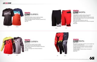 208 AVENIDA FABRICANTE, SAN CLEMENTE, CA 92672 • (858) 485-1089 • SIXSIXONE.COM
YOUTH
COMPSSJERSEY:
MSRP $24.99
``
Sublimated polyester chassis for fade free designs
``
Moisture-wicking,anti-microbial treatments
``
Raglan style sleeve provides unrestricted movement and
increased comfort
``
Sizes S-XL
YOUTH
COMPLSJERSEY:
MSRP $31.99
``
Chassis built from moisture wicking material
``
Stylish designs with fully sublimated graphics
``
Non-restrictive movement and increased comfort from
raglan cut sleeves
``
Increased coverage and comfort with ribbed,V-
cut collar
``
Sizes S-XL
YOUTH
COMPPANTS:
MSRP $89.99
``
Bike specific construction and fit for reduced weight and
maximum pedaling efficiency
``
Full mesh main body panels for maximum ventilation
``
Durable Poly-Oxford materials in high wear areas for
abrasion resistance
``
Functional stretch materials placed in key areas to
optimize mobility
``
Sizes 22-28
BLACK ORANGE
LIME BLACK
YOUTH
COMPSHORTS:
MSRP $54.99
``
Lightweight yet durable moisture wicking stretch
polyester fabric provides increased comfort
``
Multiple zippered pockets to keep your essentials secure
``
Stretch rib rear yoke conforms to your body and provides
stretch when seated
``
Elastic inner waist adjuster for custom fit
``
Removable inner chamois liner for comfort on long rides
``
7”Inseam
``
Sizes 22-28
BLACK RED
RED BLACK
 