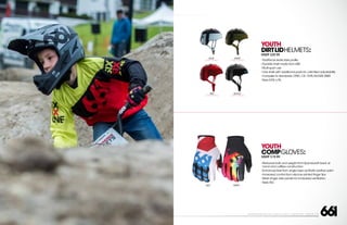 208 AVENIDA FABRICANTE, SAN CLEMENTE, CA 92672 • (858) 485-1089 • SIXSIXONE.COM
YOUTH
COMPGLOVES:
MSRP $19.99
``
Reduced bulk and weight from Spandura® back of
hand and cuffless construction
``
Enhanced feel from single layer synthetic leather palm
``
Increased control from silicone printed finger tips
``
Mesh finger side panels for increased ventilation
``
Sizes XS-L
YOUTH
DIRTLIDHELMETS:
MSRP $29.99
``
Traditional skate style profile
``
Durable shell made from ABS
``
Multi-sport use
``
One shell with additional pads for unlimited adjustability
``
Complies to standards: CPSC,CE: 1078,AS/NZS 2065
``
Sizes S/M,L/XL
RED
CARRY FORWARD
ARMY
CARRY FORWARD
BLACK
CARRY FORWARD
BLUE
CARRY FORWARD
RED TRIPPY
 
