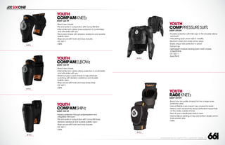 208 AVENIDA FABRICANTE, SAN CLEMENTE, CA 92672 • (858) 485-1089 • SIXSIXONE.COM
YOUTH
COMPAMKNEE:
MSRP $44.99
``
Brand new chassis
``
Fits and works in conjunction with Comp AM Shin
``
Internal flex tech rubber knee protection is comfortable
and articulates with you
``
Pre-curved chassis with abrasion resistance and durable
ballistic nylon
``
Stays secure with hook and loop closures
``
CE 1621:1
``
OSFA
YOUTH
COMPAMELBOW:
MSRP $39.99
``
Brand new chassis
``
Internal flex tech rubber elbow protection is comfortable
and articulates with you
``
Maximum pre-curved chassis to help eliminate
bunching with abrasion resistance and durable
ballistic nylon
``
Stays secure with hook and loop bicep strap
``
CE 1621:1
``
OSFA
YOUTH
COMPAMSHIN:
MSRP $39.99
``
Impact protection through polypropylene and
integrated EVA foam
``
Fits and works in conjunction with Comp AM Knee
``
Abrasion resistance and durable ballistic nylon
``
Stays secure with hook and loop closures
``
CE 1621:1
``
OSFA
BLACK
CARRY FORWARD
BLACK
CARRY FORWARD
BLACK
CARRY FORWARD
YOUTH
COMPPRESSURESUIT:
MSRP $99.99
``
Durable protection with EVA caps in the shoulder,elbow
and back
``
Articulating back armor aids in mobility
``
Bio-foam chest and under armor areas
``
Elastic straps hold protection in place
``
Full front zip
``
Lightweight moisture wicking open mesh chassis
is breathable
``
CE 1621:1
``
SizesYM-YL
BLACK
CARRY FORWARD
YOUTH
RAGEKNEE:
MSRP $59.99
``
Brand new low profile chassis that has a larger knee
protection area
``
Internal flexible knee impact cap covered by kevlar
``
Stretch mesh sandwiches dense perforated impact EVA
on the inside,outside of knee
``
Rear of pad is breathable stretch mesh
``
Internal Silicon printing on top and bottom elastic and in
knee pocket area
``
OSFA
BLACK
CARRY FORWARD
 