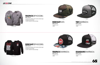 208 AVENIDA FABRICANTE, SAN CLEMENTE, CA 92672 • (858) 485-1089 • SIXSIXONE.COM
BLACK
BLACK
BLACK
BLACK
STANDARDSNAPBACK:
MSRP $25.99
``
NoveltyTrucker
``
OSFA
TSRSNAPBACK:
MSRP $25.99
``
NoveltyTrucker
``
OSFA
TROPICSSNAPBACK:
MSRP $25.99
``
NoveltyTrucker
``
OSFA
RIDEFASTHAT:
MSRP $25.99
``
NoveltyTrucker
``
OSFA
RIDEFASTZIPHOODIE:
MSRP $59.99
``
Hooded Zip Up fleece with screen printed logos
``
Kangaroo front pocket
``
Custom SixSixOne label package
HEATHER GRAY
HEATHER GRAY
TROPICSZIPHOODIE:
MSRP $59.99
``
Hooded Zip Up fleece with screen printed logos
``
Kangaroo front pocket
``
Custom SixSixOne label package
 