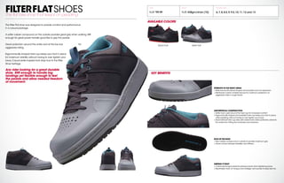 FILTERFLATSHOESThe flat bike shoe that keeps on pedaling.
The Filter Flat shoe was designed to provide comfort and performance
in a casual package.
A softer rubber compound on the outsole provides great grip when walking.Stiff
enough for great power transfer good flex to grip the pedals.
Great protection around the ankle and at the toe box for
aggressive riding.
Ergonomically shaped heel cup keeps your foot in place
for maximum stability without having to over tighten your
laces.Casual skate inspired look stays true to the Filter
Shoe heritage.
Any rider looking for a great durable
shoe. Stiff enough to handle big
landings yet flexible enough to feel
the pedals and allow needed freedom
of movement.
SOLE OF THE SHOE
+ New rubber compound on outsole to provide maximum grip
+ Great combo between flexibility and stiffness
STRENGTH IN THE RIGHT AREAS
+ Wide toe box fits all foot shapes and provides room for expansion
+ Reinforced custom molded toe box for maximum protection on
aggressive rides in rough terrain
ASSYMETRICAL CONSTRUCTION
+ Softer foam used around the heel cup for increased comfort
+ Ergonomically shaped and padded heel cup keeps your foot in place
while pedaling,without having to over tighten your laces
+ Asymmetrical heel cup area with raised inner ankle protection prevents
the ankle from hitting the chainstay and crankarm
KEEPING IT TIGHT
+ Cushioned tongue prevents pressure points when tightening laces
+ Breathable mesh on tongue and strategic vent panels to keep feet dry
MSRP WEIGHT
FLAT $
99.99 FLAT 438gm/shoe (10)
AVAILABLE SIZES
6,7,8,8.5,9,9.5,10,11,12 and 13
AVAILABLE COLORS
KEY BENEFITS
BLACK FLAT GRAY FLAT
 