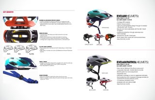EVOAMPATROLHELMETS:
MIPS MSRP $139.99
NO MIPS MSRP $109.99
``
New helmet offering at the Recon price point
``
3 separate shell sizes - XS/SM,MD/LG,XL/XXL
``
BOA fit system for micro-adjustment
``
Adjustable visor
``
Extended coverage on rear for aggressive trail riders
``
Removable liner with increased coverage provides for
improved fit and less pressure points.
``
15 oversized ventilation ports
``
Available with and without MIPS
``
Sizes XS/S,M/L,XL-XXL
EVOAMHELMETS:
MIPS MSRP $199.99
NO MIPS MSRP $149.99
``
Contego EPS material
``
Fidlock closure system
``
Light and well-ventilated design through in-molded
construction with 15 vents
``
Secure and micro-adjustable with the 360˙ Boa®
Fit System
``
Additional protection through extended rear
shell coverage
``
Precise fit for all with 3 shell sizes
``
Plush interior liner made with antimicrobial fabric
``
Sizes XS/S,M/L,XL-XXL
MATTE GRAY
ORANGE/BLUE
WHITE/RED
WHITE/RED
CARRY FORWARD
ARMY
CARRY FORWARD
BLACK/WHITE
METALLIC BLACK
MODERN ALL-MOUNTAIN SPECIFIC DESIGN
+ Full rear coverage for maximum protection on aggressive rides
+ Micro-adjustable fit with 360 BOA®
,complete coverage means no
pressure points on your head. Also includes lifetime warranty on all
BOA®
parts
INSIDE THE SHELL:
+ Increased liner area keeps your head away from any hard
pressure points
+ Drylex antimicrobial liner is easily removable for cleaning.
+ 15 oversized vents for intake and exhaust to maximize airflow
+ Contego foam usage reduces impact forces vs.standard foam
ALL DAY LONG COMFORT
+Three independent shell sizes for best fit depending on head shape
and size
+ MIPS option in all sizes and colors,(Multidirectional Impact Protection
System).
VISOR / VISION
+ Goggle compatibility: Designed for goggles to fit under the shell,rear
design allows goggle strap to stay in place during rides
+ Visor adjustable to 2 positions
ADDED FEATURES
+ Strap cam adjuster to get the fit correct around your ears
+ Fidlock®
magnetic closure allows for quick and easy open and close,
using only 1 hand.
KEY BENEFITS
XS/S M/L XL/XXL
 