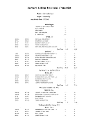 Barnard College Unofficial Transcript
Name : Alison Scorese
Major : Chemistry
Ant. Grad. Date 05/2016
Transcripts
ADVANCED PLACEMENT CREDI T
CALCULUS AB 3.0
CHEMISTRY 3.0
ENGLISH LIT/COMP 3.0
U. S. HISTORY 6.0
FALL 12
CHEM BC2001 GENERAL CHEMISTRY I 5.0 A
ENGL BC1201 FIRST-YEAR ENGLISH 3.0 A
ITAL V1101 ELEMENTARY ITALIAN I 4.0 A
MUSI BC1501 VOICE INSTRUCTION 2.0 A
PHIL V2101 HIST-PHIL:PRE-SOCRATCS-AUGUSTN 4.0 A
SubTotal : 18.0 4.00
SPRING 13
AHIS BC1002 INTRODUCTION TO ART HISTORY II 4.0 A-
CHEM BC3230 ORGANIC CHEMISTRY I-LEC 3.5 A
CHEM BC3328 INTRO ORGANIC CHEMISTRY-LAB 2.5 B+
FYSB BC1710 CLASSICS OVER TIME 3.0 A-
ITAL V1102 ELEMENTARY ITALIAN II 4.0 A
MUSI BC1502 VOICE INSTRUCTION 2.0 A-
PHED BC1693 BEGINNING YOGA 1.0 P*
SubTotal : 20.0 3.77
On Dean's List for 2012-2013
FALL 2013
CHEM BC3231 ORGANIC CHEMISTRY II-LEC 3.5 A
CHEM BC3333 MODERN TECH-ORGANIC CHEM LAB 3.0 A-
ITAL V1201 INTERMEDIATE ITALIAN I 4.0 A
MUSI BC1501 VOICE INSTRUCTION 2.0 A
THTR V3004 ACTING THE MUSICAL SCENE 3.0 A
SubTotal : 15.5 3.94
On Dean's List for Fall 2013
SPRING 2014
CHEM BC3280 ADVANCED ORGANIC CHEMISTRY 3.5 A-
CHEM BC3340 QUANTITATVE-INSTRMNTL TECH-LAB 5.0 A-
ITAL V1202 INTERMEDIATE ITALIAN II 4.0 A
MATH V1102 CALCULUS II 3.0 A-
MUSI BC1502 VOICE INSTRUCTION 2.0 A
SubTotal : 17.5 3.80
On Dean's List for Spring 2014
FALL 2014
CHEM BC3337 MODERN TECH-ORGANIC CHEM LAB 2.0 A
ITAL V3335 ADVANCED ITALIAN I 3.0 A
MATH V1101 CALCULUS I A
MUSI BC1501 VOICE INSTRUCTION 2.0 A
 