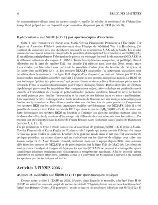 vi TABLE DES MATI`ERES
de nanoparticules oﬀrant ainsi un moyen simple et rapide de v´eriﬁer la conformit´e de l’´echantillon
lorsqu’il est pr´epar´e sur un dispositif exp´erimental ne disposant pas de STM (article 9).
Hydrocarbures sur Si(001)-(2×1) par spectroscopies d’´electrons
Suite `a mes rencontres en Su`ede avec Maria-Novella Piancastelli Professeur `a l’Universit´e Tor
Vegata et Alexander F¨ohlisch post-doctorant dans l’´equipe de Wielfried Wurth `a Hambourg, j’ai
continu´e de collaborer avec ces chercheurs rencontr´es au synchrotron MAX-lab de Su`ede. Les ´etudes
men´ees l`a-bas visaient `a mieux comprendre la g´eom´etrie d’adsorption d’hydrocarbures sur Si(100)-(2×
1) en utilisant principalement l’absorption de photon au voisinage du seuil 1s du carbone (NEXAFS) et
la diﬀusion in´elastique des rayons X (RIXS). Toutes les exp´eriences auxquelles j’ai particip´e, ´etaient
eﬀectu´ees sur la ligne de lumi`ere I511, sur laquelle j’ai eﬀectu´e mon post-doc. Nous avons, grˆace
`a ces ´etudes, pu d´eterminer avec certitude la g´eom´etrie d’adsorption du benz`ene, de l’´ethyl`ene et
de l’ac´etyl`ene sur Si(100)-(2 × 1). Les mesures NEXAFS auxquelles j’ai activement particip´ees sont
d´etaill´ees dans le manuscrit. La ligne I511 dispose d’un dispositif permettant l’´etude par RIXS de
monocouches mol´eculaires adsorb´ee qui ´etait `a l’´epoque de ces mesures uniques au monde. Le RIXS est
une technique “photon in - photon out” qui permet d’avoir acc`es aux ´etats ´electroniques pleins sous le
niveau de Fermi de mani`ere discriminante pour l’esp`ece chimique ´etudi´ee. Du fait des r`egles de s´election
dipolaire qui gouvernent les transitions ´electroniques mises en jeu, cette technique est particuli`erement
sensible `a l’orientation du champ de polarisation des photons incidents, faisant de cette technique
un outil puissant pour ´etudier l’orientation et la sym´etrie des liaisons intra et extra - mol´eculaires.
L’inconv´enient de cette technique est le faible rendement de ﬂuorescence aux ´energies n´ecessaires pour
´etudier les hydrocarbures. Des eﬀorts consid´erables ont dˆu ˆetre fournis pour permettre l’acquisition
des spectres RIXS sur les mol´ecules organiques ´etudi´ees pr´ec´edemment par NEXAFS. Mais il a ´et´e
possible de montrer avec l’aide de calculs DFT que dans le cas de C2H4/Si(001)-(2×1), il existe une
forte d´ependance des spectres RIXS en fonction de l’´energie des photons incidents mettant ainsi en
´evidence des eﬀets de dynamique d’´ecrantage tr`es diﬀ´erents de ceux observ´es dans les m´etaux. Ces
travaux ont ´et´e rapport´es dans la th`ese de Frantz Hennies alors doctorant dans l’´equipe de Hambourg
(articles 7, 8, 11, 12).
J’ai pu poursuivre ce type d’´etude dans le cas d’adsorption de pyridine/Si(001)-(2×1) grˆace `a Maria-
Novella Piancastelli et Carla Puglia de l’Universit´e de Uppsala qui m’ont permis d’obtenir du temps
de faisceau pour ´etudier ce syst`eme. L’int´erˆet de la pyridine r´eside dans le fait que c’est une mol´ecule
cyclique poss´edant un atome d’azote qui en s’adsorbant sur les dim`eres de silicium peut cr´eer une
liaison dative Si :N. Avec Romain Coustel, doctorant dans notre ´equipe depuis 2006, nous sommes
all´es faire des mesures de NEXAFS et de photo´emission sur la ligne I511 de MAX-lab. Les r´esultats
sont en cours d’analyse et il apparaˆıt d´ej`a que les spectres NEXAFS ne peuvent ˆetre interpr´eter qu’en
consid´erant plusieurs conﬁgurations d’adsorption `a temp´erature ambiante. Aﬁn de pouvoir mieux
interpr´eter les mesures eﬀectu´ees, Barbara Brena de l’Universit´e de Stockholm a accept´e d’en calculer
les spectres par des techniques ab initio.
Activit´es `a l’INSP 2005 -
Atomes et mol´ecules sur Si(001)-(2×1) par spectroscopies optiques
Depuis notre arriv´ee `a l’INSP en 2005, l’´equipe, dans laquelle je travaille, a int´egr´e l’axe II de
l’INSP au sein d’un nouveau projet de recherche intitul´e “Physico-chimie des surfaces fonctionnelles”
dirig´e par Bernard Croset. J’ai poursuivi l’´etude de gaz et de mol´ecules adsorb´ees sur Si(001)-(2×1)
 