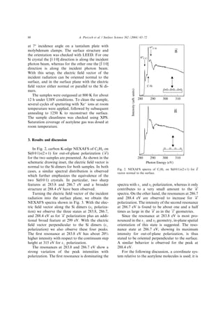 at 7° incidence angle on a tantalum plate with
molybdenum clamps. The surface structure and
the orientation was checked with LEED. For one
Si crystal the [1 1 0] direction is along the incident
photon beam, whereas for the other one the [1 1 0]
direction is along the incident photon beam.
With this setup, the electric ﬁeld vector of the
incident radiation can be oriented normal to the
surface, and in the surface plane with the electric
ﬁeld vector either normal or parallel to the Si di-
mers.
The samples were outgassed at 800 K for about
12 h under UHV conditions. To clean the sample,
several cycles of sputtering with Xeþ
ions at room
temperature were applied, followed by subsequent
annealing to 1250 K to reconstruct the surface.
The sample cleanliness was checked using XPS.
Saturation coverage of acetylene gas was dosed at
room temperature.
3. Results and discussion
In Fig. 2, carbon K-edge NEXAFS of C2H2 on
Si(0 0 1)-(2 · 1) for out-of-plane polarization ( n!)
for the two samples are presented. As shown in the
schematic drawing inset, the electric ﬁeld vector is
normal to the Si dimers for both samples. In both
cases, a similar spectral distribution is observed
which further emphasizes the equivalence of the
two Si(0 0 1) crystals. In particular, two sharp
features at 283.8 and 286.7 eV and a broader
structure at 288.4 eV have been observed.
Turning the electric ﬁeld vector of the incident
radiation into the surface plane, we obtain the
NEXAFS spectra shown in Fig. 3. With the elec-
tric ﬁeld vector along the Si dimers (sk polariza-
tion) we observe the three states at 283.8, 286.7,
and 288.4 eV as for n! polarization plus an addi-
tional broad feature at 299 eV. With the electric
ﬁeld vector perpendicular to the Si dimers (s?
polarization) we also observe these four peaks.
The ﬁrst resonance at 283.8 eV has about 20%
higher intensity with respect to the continuum step
height at 315 eV for s? polarization.
The resonances at 283.8 and 286.7 eV show a
strong variation of the peak intensities with
polarization. The ﬁrst resonance is dominating the
spectra with s? and sk polarization, whereas it only
contributes to a very small amount to the n!
spectra. On the other hand, the resonances at 286.7
and 288.4 eV are observed to increase for n!
polarization. The intensity of the second resonance
at 286.7 eV is found to be about one and a half
times as large in the n! as in the s! geometries.
Since the resonance at 283.8 eV is most pro-
nounced in the s? and sjj geometry, in-plane spatial
orientation of this state is suggested. The reso-
nance state at 286.7 eV, showing its maximum
intensity for out-of-plane polarization, is thus
stated to be oriented perpendicular to the surface.
A similar behavior is observed for the peak at
288.4 eV.
For the following discussion, a coordinate sys-
tem relative to the acetylene molecules is used; it is
Photon Energy (eV)
Intensity(arb.units)
n
n
310300290280
310300290280
C-Si
Fig. 2. NEXAFS spectra of C2H2 on Si(0 0 1)-(2 · 1) for ~E
vector normal to the surface.
68 A. Pietzsch et al. / Surface Science 562 (2004) 65–72
 