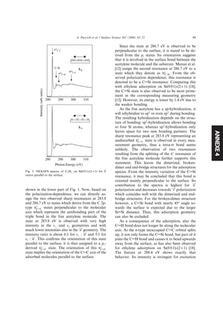 ANNEXE4
shown in the lower part of Fig. 1. Now, based on
the polarization-dependence, we can directly as-
sign the two observed sharp resonances at 283.8
and 286.7 eV to states which derive from the C 2p-
type pÃ
CAC states perpendicular to the molecular
axis which represent the antibonding part of the
triple bond in the free acetylene molecule. The
state at 283.8 eV is observed with very high
intensity in the s? and sjj geometries and with
much lower intensities also in the n! geometry. The
intensity ratio is about 6:1 for s? : n! and 5:1 for
sk : n!. This conﬁrms the orientation of this state
parallel to the surface; it is thus assigned to a py-
derived pÃ
CAC state. The orientation of this pÃ
CAC
state implies the orientation of the CAC axis of the
adsorbed molecules parallel to the surface.
Since the state at 286.7 eV is observed to be
perpendicular to the surface, it is stated to be de-
rived from the pz states. Its orientation suggests
that it is involved in the surface bond between the
acetylene molecule and the substrate. Matsui et al.
[12] assign the second resonance at 286.7 eV to a
state which they denote as rÃ
C–Si. From the ob-
served polarization dependence, this resonance is
denoted to be a CASi resonance. Comparing this
with ethylene adsorption on Si(0 0 1)-(2 · 1) [18],
the CASi state is also observed to be most prom-
inent in the corresponding measuring geometry
[12]. However, its energy is lower by 1.4 eV due to
the weaker bonding.
As the free acetylene has a sp-hybridization, it
will rehybridize to sp2
or even sp3
during bonding.
The resulting hybridization depends on the struc-
ture of bonding: sp3
-hybridization allows bonding
to four Si atoms, whereas sp2
-hybridization only
leaves space for two new bonding partners. The
sharp resonance peak at 283.8 eV representing an
undisturbed pÃ
CAC state is observed in every mea-
surement geometry, thus a tetra-r bond seems
unlikely. The observation of two resonances
resulting from the splitting of the pÃ
resonance of
the free acetylene molecule further supports this
statement. This leaves the dimerized, broken-
dimer and end-bridge structures for the adsorption
species. From the intensity variation of the CASi
resonance, it may be concluded that this bond is
oriented mainly perpendicular to the surface. Its
contribution to the spectra is highest for n!
polarization and decreases towards s! polarization
which coincides well with the dimerized and end-
bridge structures. For the broken-dimer structure
however, a CASi bond with nearly 45° angle to-
wards the surface is expected due to the larger
SiASi distance. Thus, this adsorption geometry
can also be excluded.
As a consequence of the adsorption, also the
CAH bond does not longer lie along the molecular
axis. As the p-type unoccupied CAC orbital splits
up, it not only forms the CASi bond, but part of it
joins the CAH bond and causes it to bend upwards
away from the surface, as has also been observed
for ethylene adsorption on Si(0 0 1)-(2 · 1) [18].
The feature at 288.4 eV shows exactly that
behavior. Its intensity is strongest for excitation
Photon Energy (eV)
Intensity(arb.units)
s
s
310300290280
310300290280
C-Si
Fig. 3. NEXAFS spectra of C2H2 on Si(0 0 1)-(2 · 1) for ~E
vector parallel to the surface.
A. Pietzsch et al. / Surface Science 562 (2004) 65–72 69
 