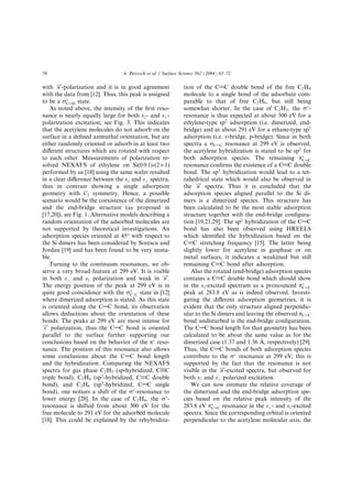 with n!-polarization and it is in good agreement
with the data from [12]. Thus, this peak is assigned
to be a rÃ
CAH state.
As noted above, the intensity of the ﬁrst reso-
nance is nearly equally large for both sjj- and s?-
polarization excitation, see Fig. 3. This indicates
that the acetylene molecules do not adsorb on the
surface in a deﬁned azimuthal orientation, but are
either randomly oriented or adsorb in at least two
diﬀerent structures which are rotated with respect
to each other. Measurements of polarization re-
solved NEXAFS of ethylene on Si(0 0 1)-(2 · 1)
performed by us [18] using the same wafer resulted
in a clear diﬀerence between the sjj and s? spectra,
thus in contrast showing a single adsorption
geometry with C2 symmetry. Hence, a possible
scenario would be the coexistence of the dimerized
and the end-bridge structure (as proposed in
[17,20]), see Fig. 1. Alternative models describing a
random orientation of the adsorbed molecules are
not supported by theoretical investigations. An
adsorption species oriented at 45° with respect to
the Si dimers has been considered by Sorescu and
Jordan [19] and has been found to be very unsta-
ble.
Turning to the continuum resonances, we ob-
serve a very broad feature at 299 eV. It is visible
in both s? and sk polarization and weak in n!.
The energy position of the peak at 299 eV is in
quite good coincidence with the rÃ
C–C state in [12]
where dimerized adsorption is stated. As this state
is oriented along the CAC bond, its observation
allows deductions about the orientation of these
bonds: The peaks at 299 eV are most intense for
s! polarization, thus the CAC bond is oriented
parallel to the surface further supporting our
conclusions based on the behavior of the pÃ
reso-
nance. The position of this resonance also allows
some conclusions about the CAC bond length
and the hybridization. Comparing the NEXAFS
spectra for gas phase C2H2 (sp-hybridized, CBC
triple bond), C2H4 (sp2
-hybridized, C@C double
bond), and C2H6 (sp3
-hybridized, CAC single
bond), one notices a shift of the rÃ
-resonance to
lower energy [28]. In the case of C2H4, the rÃ
-
resonance is shifted from about 300 eV for the
free molecule to 291 eV for the adsorbed molecule
[18]. This could be explained by the rehybridiza-
tion of the C@C double bond of the free C2H4
molecule to a single bond of the adsorbate com-
parable to that of free C2H6, but still being
somewhat shorter. In the case of C2H2, the rÃ
-
resonance is thus expected at about 300 eV for a
ethylene-type sp2
adsorption (i.e. dimerized, end-
bridge) and at about 291 eV for a ethane-type sp3
adsorption (i.e. r-bridge, p-bridge). Since in both
spectra a rCAC resonance at 299 eV is observed,
the acetylene hybridization is stated to be sp2
for
both adsorption species. The remaining pÃ
CAC
resonance conﬁrms the existence of a C@C double
bond. The sp3
hybridization would lead to a tet-
rahedrical state which would also be observed in
the n! spectra. Thus it is concluded that the
adsorption species aligned parallel to the Si di-
mers is a dimerized species. This structure has
been calculated to be the most stable adsorption
structure together with the end-bridge conﬁgura-
tion [19,21,29]. The sp2
hybridization of the CAC
bond has also been observed using HREELS
which identiﬁed the hybridization based on the
C@C stretching frequency [15]. The latter being
slightly lower for acetylene in gasphase or on
metal surfaces, it indicates a weakened but still
remaining C@C bond after adsorption.
Also the rotated (end-bridge) adsorption species
contains a C@C double bond which should show
in the sk-excited spectrum as a pronounced pÃ
CAC
peak at 283.8 eV as is indeed observed. Investi-
gating the diﬀerent adsorption geometries, it is
evident that the only structure aligned perpendic-
ular to the Si dimers and leaving the observed pCAC
bond undisturbed is the end-bridge conﬁguration.
The CAC bond length for that geometry has been
calculated to be about the same value as for the
dimerized case (1.37 and 1.36 A, respectively) [29].
Thus, the CAC bonds of both adsorption species
contribute to the rÃ
resonance at 299 eV; this is
supported by the fact that the resonance is not
visible in the n!-excited spectra, but observed for
both sjj and s? polarized excitation.
We can now estimate the relative coverage of
the dimerized and the end-bridge adsorption spe-
cies based on the relative peak intensity of the
283.8 eV pÃ
CAC resonance in the s?- and sk-excited
spectra. Since the corresponding orbital is oriented
perpendicular to the acetylene molecular axis, the
70 A. Pietzsch et al. / Surface Science 562 (2004) 65–72
 