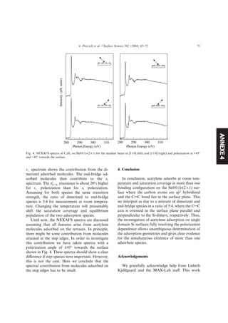 ANNEXE4
s? spectrum shows the contribution from the di-
merized adsorbed molecules. The end-bridge ad-
sorbed molecules then contribute to the sk
spectrum. The pÃ
CAC resonance is about 20% higher
for s? polarization than for sk polarization.
Assuming for both species the same transition
strength, the ratio of dimerized to end-bridge
species is 5:4 for measurement at room tempera-
ture. Changing the temperature will presumably
shift the saturation coverage and equilibrium
population of the two adsorption species.
Until now, the NEXAFS spectra are discussed
assuming that all features arise from acetylene
molecules adsorbed on the terraces. In principle,
there might be some contribution from molecules
situated at the step edges. In order to investigate
this contribution we have taken spectra with a
polarization angle of ±45° towards the surface
shown in Fig. 4. These spectra should show a clear
diﬀerence if step species were important. However,
this is not the case. Here we conclude that the
spectral contribution from molecules adsorbed on
the step edges has to be small.
4. Conclusion
In conclusion, acetylene adsorbs at room tem-
perature and saturation coverage in more than one
bonding conﬁguration on the Si(0 0 1)-(2 · 1) sur-
face where the carbon atoms are sp2
hybridized
and the CAC bond lies in the surface plane. This
we interpret as due to a mixture of dimerized and
end-bridge species in a ratio of 5:4, where the CAC
axis is oriented in the surface plane parallel and
perpendicular to the Si-dimers, respectively. Thus,
the investigation of acetylene adsorption on single
domain Si surfaces fully resolving the polarization
dependence allows unambiguous determination of
the adsorption geometries and gives clear evidence
for the simultaneous existence of more than one
adsorbate species.
Acknowledgements
We gratefully acknowledge help from Lisbeth
Kjeldgaard and the MAX-Lab staﬀ. This work
Intensity(arb.units)
310300290280
Photon Energy (eV)
310300290280
Photon Energy (eV)
Fig. 4. NEXAFS spectra of C2H2 on Si(0 0 1)-(2 · 1) for the incident beam in [1 1 0] (left) and [1 1 0] (right) and polarization at +45°
and )45° towards the surface.
A. Pietzsch et al. / Surface Science 562 (2004) 65–72 71
 