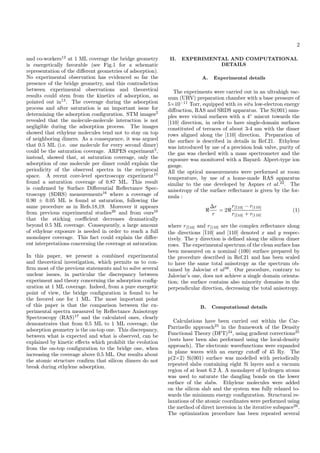 2
and co-workers12
at 1 ML coverage the bridge geometry
is energetically favorable (see Fig.1 for a schematic
representation of the diﬀerent geometries of adsorption).
No experimental observation has evidenced so far the
presence of the bridge geometry, and this contradiction
between experimental observations and theoretical
results could stem from the kinetics of adsorption, as
pointed out in13
. The coverage during the adsorption
process and after saturation is an important issue for
determining the adsorption conﬁguration. STM images2
revealed that the molecule-molecule interaction is not
negligible during the adsorption process. The images
showed that ethylene molecules tend not to stay on top
of neighboring dimers. As a consequence, it was argued
that 0.5 ML (i.e. one molecule for every second dimer)
could be the saturation coverage. ARPES experiment5
,
instead, showed that, at saturation coverage, only the
adsorption of one molecule per dimer could explain the
periodicity of the observed spectra in the reciprocal
space. A recent core-level spectroscopy experiment15
found a saturation coverage of 0.87 ML. This result
is conﬁrmed by Surface Diﬀerential Reﬂectance Spec-
troscopy (SDRS) measurements16
where a coverage of
0.90 ± 0.05 ML is found at saturation, following the
same procedure as in Refs.18,19. Moreover it appears
from previous experimental studies20
and from ours16
that the sticking coeﬃcient decreases dramatically
beyond 0.5 ML coverage. Consequently, a large amount
of ethylene exposure is needed in order to reach a full
monolayer coverage. This fact could explain the diﬀer-
ent interpretations concerning the coverage at saturation.
In this paper, we present a combined experimental
and theoretical investigation, which permits us to con-
ﬁrm most of the previous statements and to solve several
unclear issues, in particular the discrepancy between
experiment and theory concerning the adsorption conﬁg-
uration at 1 ML coverage. Indeed, from a pure energetic
point of view, the bridge conﬁguration is found to be
the favored one for 1 ML. The most important point
of this paper is that the comparison between the ex-
perimental spectra measured by Reﬂectance Anisotropy
Spectroscopy (RAS)17
and the calculated ones, clearly
demonstrates that from 0.5 ML to 1 ML coverage, the
adsorption geometry is the on-top one. This discrepancy,
between what is expected and what is observed, can be
explained by kinetic eﬀects which prohibit the evolution
from the on-top conﬁguration to the bridge one, when
increasing the coverage above 0.5 ML. Our results about
the atomic structure conﬁrm that silicon dimers do not
break during ethylene adsorption.
II. EXPERIMENTAL AND COMPUTATIONAL
DETAILS
A. Experimental details
The experiments were carried out in an ultrahigh vac-
uum (UHV) preparation chamber with a base pressure of
5×10−11
Torr, equipped with in situ low-electron energy
diﬀraction, RAS and SRDS apparatus. The Si(001) sam-
ples were vicinal surfaces with a 4◦
miscut towards the
[110] direction, in order to have single-domain surfaces
constituted of terraces of about 3-4 nm with the dimer
rows aligned along the [110] direction. Preparation of
the surface is described in details in Ref.21. Ethylene
was introduced by use of a precision leak valve, purity of
the gas was checked with a mass spectrometer and the
exposure was monitored with a Bayard- Alpert-type ion
gauge.
All the optical measurements were performed at room
temperature, by use of a home-made RAS apparatus
similar to the one developed by Aspnes et al.22
. The
anisotropy of the surface reﬂectance is given by the for-
mula :
∆r
r
= 2
r[¯110] − r[110]
r[¯110] + r[110]
(1)
where r[¯110] and r[110] are the complex reﬂectance along
the directions [¯110] and [110] denoted x and y respec-
tively. The y direction is deﬁned along the silicon dimer
rows. The experimental spectrum of the clean surface has
been measured on a nominal (100) surface prepared by
the procedure described in Ref.21 and has been scaled
to have the same total anisotropy as the spectrum ob-
tained by Jaloviar et al38
. Our procedure, contrary to
Jaloviar’s one, does not achieve a single domain orienta-
tion; the surface contains also minority domains in the
perpendicular direction, decreasing the total anisotropy.
B. Computational details
Calculations have been carried out within the Car-
Parrinello approach23
in the framework of the Density
Functional Theory (DFT)24
, using gradient corrections25
(tests have been also performed using the local-density
approach). The electronic wavefunctions were expanded
in plane waves with an energy cutoﬀ of 45 Ry. The
p(2×2) Si(001) surface was modelled with periodically
repeated slabs containing eight Si layers and a vacuum
region of at least 6.2 ˚A. A monolayer of hydrogen atoms
was used to saturate the dangling bonds on the lower
surface of the slabs. Ethylene molecules were added
on the silicon slab and the system was fully relaxed to-
wards the minimum energy conﬁguration. Structural re-
laxations of the atomic coordinates were performed using
the method of direct inversion in the iterative subspace26
.
The optimization procedure has been repeated several
 