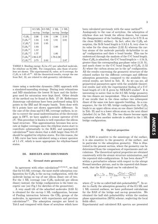 ANNEXE5
3
0.5 ML 0.5 ML 1 ML 1 ML
on-top bridge on-top bridge
C2H4 2.06 1.94 1.98 2.10
C2H4
13
1.94 1.82 1.91 2.01
C2H4
9
2.10 1.95
C2H4
12
1.93 1.89
C2H4
31
1.57
C2H4
14
1.77 1.80
C2H4
32
1.86-2.37 1.78-2.30
C2H2
33
2.75 2.62 2.87
TABLE I: Binding energy Eb(in eV) per adsorbed molecule,
for ethylene on Si(100). For comparison, also those of acety-
lene are shown. The experimental Eb value, at 0 coverage, for
C2H4 is 1.65 eV42
. All the theoretical results, except the one
from Ref. 32, are related to slab geometry calculations.
times using a molecular dynamics (MD) approach with
a simulated-annealing strategy. During ionic relaxations
and MD simulations the lowest Si layer and the hydro-
gens used for saturation were kept ﬁxed. Other details
of the method can be found in Refs. 27—29. Reﬂectance
Anisotropy calculations have been performed using 32 k
points in the IBZ and 50 empty bands. Tests done with
64 k points have not shown appreciable diﬀerence. In
the case of the clean and 0.5 ML coverage surfaces, in or-
der to correct the usual underestimation of the electronic
gaps in DFT, we have applied a scissor operator of 0.6
eV. This procedure is known to well reproduce the silicon
band structure. This approximation becomes less accu-
rate at higher coverages since the ethylene states start to
contribute substantially to the RAS, and quasiparticle
calculations30
have shown that a shift larger than 0.6 eV
should be applied for ethylene states. For this reason, the
1 ML curve has been calculated using a scissor operator
of 1.1 eV, which is more appropriate for ethylene-based
states.
III. RESULTS AND DISCUSSION
A. Ground state geometry
In agreement with other calculations9,13,14,31
, we ﬁnd
that for 0.5 ML coverage, the most stable adsorption con-
ﬁguration for C2H4 is the on-top conﬁguration, with the
molecule laying on top of one silicon dimer out of two.
For the 1 ML coverage (one C2H4 molecule per silicon
dimer) instead, the bridge conﬁguration is the lower en-
ergetic one (see Fig.1 for sketches of the geometries).
A very small tilt of the adsorbed molecules (0.03 ˚A)
is obtained for the on-top 1 ML conﬁguration, because
of Pauling interaction between the CH2 groups of the
molecules, in agreement with experiments and previous
calculations4,5
. The adsorption energies are listed in
Tab.I and compared with those of acetylene which have
been calculated previously with the same method33
.
Analogously to the case of acetylene, the adsorption of
ethylene does not break the silicon dimers, but causes
the disappearance of the buckling (found to be 0.72 ˚A on
the clean Si(001) surface). In fact, after the C2H4 ad-
sorption, the Si-Si bond length is 2.3-2.4 ˚A, very close to
its value for the clean surface (2.32 ˚A) whereas the car-
bon atoms of the molecule partially de-hybridize to an
sp3
conﬁguration and their π bond breaks. This can be
understood through the analysis of the C-C bond length.
Once C2H4 is adsorbed, the C-C bond length is ∼ 1.54 ˚A,
greater than the corresponding gas-phase value (1.31 ˚A),
and much closer to the C-C bond length of C2H6 (1.52
˚A) where the carbon atoms are in the sp3
conﬁguration.
All the results concerning the geometric structure of the
relaxed surface for the diﬀerent coverages and diﬀerent
adsorption geometries, compared to the available theo-
retical results, are listed in Tab. II. As we can see, all
geometrical parameters agree with the available theoret-
ical results and with the experimental ﬁnding of a C-C
bond length of 1.52 ˚A given by NEXAFS studies3
. It is
interesting to notice that in the 0.5 ML bridge geometry
the two dimers are inequivalent. This is straightforward
if one recalls that in the clean surface two subsequent
dimer of the same row have opposite buckling. As a con-
sequence, for the 0.5 ML bridge conﬁguration the C2H4
binds to an upper silicon atom on one dimer (labelled (a)
in Tab. II) and to a lower silicon atom on the next dimer
(labelled (b) in Tab. II). The two dimers become again
equivalent when another molecule is added in the 1 ML
bridge conﬁguration.
B. Optical properties
As RAS is sensitive to the anisotropy of the surface,
it is also sensitive to the geometry of the surface, and
in particular to the adsorption geometry. This is illus-
trated in the present section, where the geometry can be
determined from the comparison of experiments and cal-
culations. The theoretical optical properties are obtained
consistently with the atomic structure minimization, and
the repeated slab-conﬁgurations. It has been shown35—37
within a perturbative scheme with respect to the abrupt
Fresnel interface picture, and in the repeated slab frame-
work, that the RAS signal can be calculated by:
rx − ry
r
=
4πω
c
Im
hs
xx(ω) − hs
yy(ω)
b − 1
(2)
where hs
ii is the so called half slab polarisability37
. In or-
der to clarify the adsorption geometry of the 0.5 ML and
1 ML covered surfaces, we have performed calculations
for the RAS of the bridge and on-top geometries. We
obtained the half slab polarisability within the random
phase approximation (RPA) scheme, neglecting the local
ﬁelds eﬀect.
Experimental and calculated RA spectra are presented
 