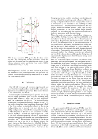 ANNEXE5
5
0
0
5.04.54.03.53.02.52.01.5
-0.01
-0.005
0.005
-0.003
-0.002
-0.001
ExperimentalRASintensityTheoreticalRASintensity
Energy (eV)
A B
A B
(a)
(b)
E2
E1
E'0
Clean
bridge
dimerized
clean nominal
1 ML
FIG. 3: (a): calculated RAS spectra for the clean surface
and for 1 ML coverage for the two geometries, namely the
bridge and the on-top one. (b): experimental spectra for the
ethylene saturated surface and for the clean surface. RAS is
calculated according to eq.(1).
diﬀerent proﬁles: whereas the three features A, B and C
are present with the on-top geometry, the spectrum cal-
culated for the bridge geometry does not ﬁt at all with
the experimental result.
C. Discussion
For 0.5 ML coverage, all previous experimental and
theoretical investigations have indicated the on-top con-
ﬁguration as equilibrium geometry. This is also the case
of our calculations (see Tab.I).
Concerning the theoretical optical spectra, the on-top
and the bridge geometries give, for 0.5ML coverage, very
similar RAS between 2 and 5 eV, in good agreement
with the experiment (see Fig.2). The main diﬀerence
between the two theoretical spectra appears below 2 eV:
the surface-to-surface state transitions dip around 1.7 eV
of the clean surface is drastically reduced in the on-top
conﬁguration, and is instead even more intense in the
bridge conﬁguration. This eﬀect is completely analogous
to what happens in the case of the absorption of acety-
lene on Si(100)33
. In fact the negative peak at 1.7 eV
in the clean surface is given by the sum of a positive in-
tradimer transitions contribution and a stronger negative
interdimer one33
. The presence of ethylene in the on-top
geometry, on top of one out of two dimers, removes the
empty states on that dimer; therefore it forbids the inter-
dimer transitions. As a consequence the negative optical
structure disappears from the spectra. Viceversa in the
bridge geometry the positive intradimer contributions are
suppressed and the negative peak is enhanced. Moreover,
the dip is slightly shifted to lower energies; this could be
a consequence of the reduction of the buckling as it has
been shown in39
. The experimental spectrum still dis-
plays a small contribution around 1.5 eV, but it is not
shifted with respect to the clean surface, and is strongly
reduced. As a consequence, the on-top conﬁguration is
in better agreement with the experiment.
When the surface is saturated with ethylene with a cover-
age of 1 ML, the high coverage experimental RAS is well
reproduced by theory only in the case of the on-top model
(see Fig.3). In particular, the three features labelled A,
B and C, are well reproduced in the calculated curve for
the on-top model, while they are absent in the bridge one.
On the contrary, a deep minimum at 4 eV is observed for
the bridge model, in contradiction with the experimental
observation. Consequently, we can conclude that, for the
saturated surface, the ethylene molecules are adsorbed
on-top of the silicon dimers, although the bridge model
appears to be slightly more stable from an energy point
of view (see Tab.I).
Cho and co-workers13
have calculated the diﬀerent ener-
gies along reaction pathways for the adsorption of ethyl-
ene molecules, ﬁrst from a precursor state bound to the
down atom of a Si dimer, overriding intermediate state
and then moving to the more stable states, bridge or
on-top ones. They have shown that there is almost no
energy barrier (0.02 eV) for the molecules to go to the
on-top state, while a larger energy barrier of 0.12 eV has
to be crossed for reaching the bridge one. This can ex-
plain the fact that the on-top conﬁguration is actually
obtained, although it is less stable than the bridge one.
Consequently, in this picture, after 0.5 ML, the additional
molecules have to be adsorbed on the unoccupied silicon
dimers within the on-top conﬁguration. Moreover, the
steric hindrance could explain the necessity for a large
exposure to complete the monolayer. We have indeed
checked that in agreement with a previous thermal des-
orption study42
, the heating temperature of the sample
necessary in order to desorb ethylene molecules from the
surface, is above 580 K, corresponding to an energy of
0.016 eV.
IV. CONCLUSIONS
We have monitored the adsorption of C2H4 on a vici-
nal Si(001) surface by reﬂectance anisotropy spectroscopy
and compared with DFT-RPA calculations. Our data
suggest that the molecule adsorb on top of the silicon
dimers for low and high coverage, although at 1ML the
bridge geometry would be energetically favored. The sili-
con dimers are not cleaved during the adsorption process
and the saturation coverage reaches almost a full mono-
layer. We ﬁnd very good agreement between theory and
experiment in the whole coverage range considered, from
0 to 1 ML. These results conﬁrm most theoretical and ex-
 
