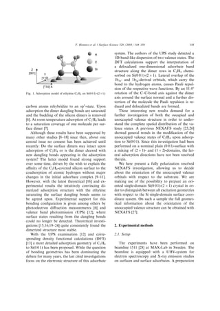 carbon atoms rehybridize to an sp3
-state. Upon
adsorption the dimer dangling bonds are saturated
and the buckling of the silicon dimers is removed
[6]. At room temperature adsorption of C2H4 leads
to a saturation coverage of one molecule per sur-
face dimer [7].
Although these results have been supported by
many other studies [8–18] since then, about one
central issue no consent has been achieved until
recently: Do the surface dimers stay intact upon
adsorption of C2H4 or is the dimer cleaved with
new dangling bonds appearing in the adsorption
system? The latter model found strong support
over some time, driven by the wish to explain the
aﬃnity of the C2H4-covered silicon surface to the
coadsorption of atomic hydrogen without major
changes in the initial adsorbate complex [9–11].
However, with the latest theoretical [16] and ex-
perimental results the intuitively convincing di-
merized adsorption structure with the ethylene
saturating the surface dangling bonds seems to
be agreed upon. Experimental support for this
bonding conﬁguration is given among others by
photoelectron diﬀraction measurements [6] and
valence band photoemission (UPS) [12], where
surface states resulting from the dangling bonds
could no longer be detected. Theoretical investi-
gations [15,16,19–24] quite consistently found the
dimerized structure most stable.
With the UPS examination [12] and corre-
sponding density functional calculations (DFT)
[13] a more detailed adsorption geometry of C2H4
to Si(0 0 1) has been proposed. While the question
of bonding geometries has been dominating the
debate for many years, the last cited investigations
focus on the electronic structure of this adsorbate
system. The authors of the UPS study detected a
1D-band-like dispersion of two valence states. The
DFT calculations support the interpretation of
a delocalized one-dimensional adsorbate band
structure along the dimer rows in C2H4 chemi-
sorbed on Si(0 0 1)-(2 Â 1). Lateral overlap of the
1b3u- and 1b2g-derived orbitals, which carry the
bond to the hydrogen atoms, causes Pauli repul-
sion of the respective wave functions. By an 11.4°
rotation of the C–C-bond axis against the dimer
axis around the surface normal and a further dis-
tortion of the molecule the Pauli repulsion is re-
duced and delocalized bands are formed.
These interesting new results demand for a
further investigation of both the occupied and
unoccupied valence structure in order to under-
stand the complete spatial distribution of the va-
lence states. A previous NEXAFS study [25,26]
showed general trends in the modiﬁcation of the
unoccupied valence states of C2H4 upon adsorp-
tion to Si(0 0 1). Since this investigation had been
performed on a nominal plain (0 0 1)-surface with
a mixing of (2 Â 1)- and (1 Â 2)-domains, the lat-
eral adsorption directions have not been resolved
therein.
We here present a fully polarization resolved
NEXAFS investigation, allowing us to decide
about the orientation of the unoccupied valence
orbitals with respect to the substrate. We are
making use of the possibility to prepare an ori-
ented single-domain Si(0 0 1)-(2 Â 1) crystal in or-
der to distinguish between all excitation geometries
with respect to the Si single-domain surface coor-
dinate system. On such a sample the full geomet-
rical information about the orientation of the
unoccupied valence structure can be obtained with
NEXAFS [27].
2. Experimental methods
2.1. Setup
The experiments have been performed on
beamline I511 [28] at MAX-Lab in Sweden. The
beamline is equipped with a UHV-system for
electron spectroscopy and X-ray emission studies
on surfaces and surface adsorbates. A preparation
Fig. 1. Adsorption model of ethylene C2H4 on Si(0 0 1)-(2 Â1).
F. Hennies et al. / Surface Science 529 (2003) 144–150 145
 