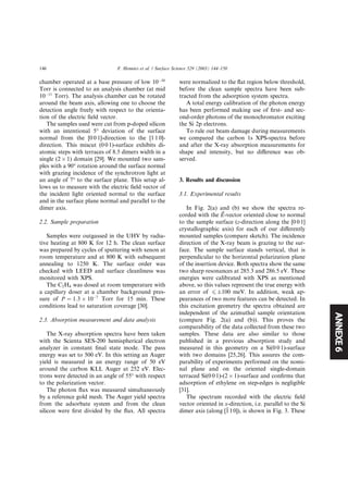ANNEXE6
chamber operated at a base pressure of low 10À10
Torr is connected to an analysis chamber (at mid
10À11
Torr). The analysis chamber can be rotated
around the beam axis, allowing one to choose the
detection angle freely with respect to the orienta-
tion of the electric ﬁeld vector.
The samples used were cut from p-doped silicon
with an intentional 5° deviation of the surface
normal from the [0 0 1]-direction to the [1 1 0]-
direction. This miscut (0 0 1)-surface exhibits di-
atomic steps with terraces of 8.5 dimers width in a
single (2 Â 1) domain [29]. We mounted two sam-
ples with a 90° rotation around the surface normal
with grazing incidence of the synchrotron light at
an angle of 7° to the surface plane. This setup al-
lows us to measure with the electric ﬁeld vector of
the incident light oriented normal to the surface
and in the surface plane normal and parallel to the
dimer axis.
2.2. Sample preparation
Samples were outgassed in the UHV by radia-
tive heating at 800 K for 12 h. The clean surface
was prepared by cycles of sputtering with xenon at
room temperature and at 800 K with subsequent
annealing to 1250 K. The surface order was
checked with LEED and surface cleanliness was
monitored with XPS.
The C2H4 was dosed at room temperature with
a capillary doser at a chamber background pres-
sure of P ¼ 1:3 Â 10À7
Torr for 15 min. These
conditions lead to saturation coverage [30].
2.3. Absorption measurement and data analysis
The X-ray absorption spectra have been taken
with the Scienta SES-200 hemispherical electron
analyzer in constant ﬁnal state mode. The pass
energy was set to 500 eV. In this setting an Auger
yield is measured in an energy range of 50 eV
around the carbon KLL Auger at 252 eV. Elec-
trons were detected in an angle of 55° with respect
to the polarization vector.
The photon ﬂux was measured simultaneously
by a reference gold mesh. The Auger yield spectra
from the adsorbate system and from the clean
silicon were ﬁrst divided by the ﬂux. All spectra
were normalized to the ﬂat region below threshold,
before the clean sample spectra have been sub-
tracted from the adsorption system spectra.
A total energy calibration of the photon energy
has been performed making use of ﬁrst- and sec-
ond-order photons of the monochromator exciting
the Si 2p electrons.
To rule out beam damage during measurements
we compared the carbon 1s XPS-spectra before
and after the X-ray absorption measurements for
shape and intensity, but no diﬀerence was ob-
served.
3. Results and discussion
3.1. Experimental results
In Fig. 2(a) and (b) we show the spectra re-
corded with the ~EE-vector oriented close to normal
to the sample surface (z-direction along the [0 0 1]
crystallographic axis) for each of our diﬀerently
mounted samples (compare sketch). The incidence
direction of the X-ray beam is grazing to the sur-
face. The sample surface stands vertical, that is
perpendicular to the horizontal polarization plane
of the insertion device. Both spectra show the same
two sharp resonances at 285.3 and 286.5 eV. These
energies were calibrated with XPS as mentioned
above, so this values represent the true energy with
an error of 6 Æ100 meV. In addition, weak ap-
pearances of two more features can be detected. In
this excitation geometry the spectra obtained are
independent of the azimuthal sample orientation
(compare Fig. 2(a) and (b)). This proves the
comparability of the data collected from these two
samples. These data are also similar to those
published in a previous absorption study and
measured in this geometry on a Si(0 0 1)-surface
with two domains [25,26]. This assures the com-
parability of experiments performed on the nomi-
nal plane and on the oriented single-domain
terraced Si(0 0 1)-(2 Â 1)-surface and conﬁrms that
adsorption of ethylene on step-edges is negligible
[31].
The spectrum recorded with the electric ﬁeld
vector oriented in x-direction, i.e. parallel to the Si
dimer axis (along [1110]), is shown in Fig. 3. These
146 F. Hennies et al. / Surface Science 529 (2003) 144–150
 