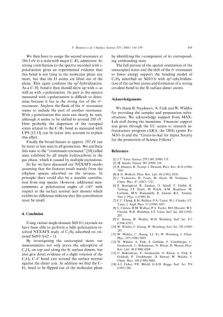 We then have to assign the second resonance at
286.5 eV to a state with major C–H2 admixture. Its
strong contribution to the spectra recorded with z-
polarization gives an experimental evidence that
this bond is not lying in the molecular plane any
more, but that the H atoms are lifted out of the
plane. This again conﬁrms the sp3
-hybridization.
As a C–H2 bond it then should show up with x- as
well as with y-polarization. Its part in the spectra
measured with x-polarization is diﬃcult to deter-
mine because it lies in the strong rise of the rÃ
-
resonance. Anyhow the ﬂank of the rÃ
-resonance
seems to include the part of another resonance.
With y-polarization this state can clearly be seen,
although it seems to be shifted to around 288 eV.
Here probably the dispersion of the occupied
states related to the C–H2 bond as measured with
UPS [12,13] can be taken into account to explain
this eﬀect.
Finally the broad feature at approx. 297 eV can
be more or less seen in all geometries. We attribute
this state to the ‘‘continuum resonance’’ [36] called
state exhibited by all simple hydrocarbons in the
gas phase, which is caused by multiple excitations.
So far we have discussed our NEXAFS results
assuming that the features result mainly from the
ethylene species adsorbed on the terraces. In
principle there could also be a sizeable contribu-
tion from step species. However, additional mea-
surements at polarization angles of Æ45° with
respect to the surface normal (not shown) which
exhibit no diﬀerence indicate that this contribution
must be small.
4. Conclusion
Using vicinal single-domain Si(0 0 1) crystals we
have been able to perform a fully polarization re-
solved NEXAFS study of C2H4 adsorbed on ori-
ented Si(0 0 1)-(2 Â 1).
By investigating the unoccupied states our
measurements not only prove the adsorption of
C2H4 on top and along the Si surface dimers, but
also give direct evidence of a slight rotation of the
C2H4 C–C bond axis around the surface normal
against the dimer axis. In addition we ﬁnd the C–
H2 bond to be ﬂipped out of the molecular plane
by identifying the z-component of its correspond-
ing antibonding state.
The full picture of the spatial orientation of the
unoccupied states and the shift of the rÃ
-resonance
to lower energy support the bonding model of
C2H4 adsorbed on Si(0 0 1) with sp3
-rehybridiza-
tion of the carbon atoms and formation of a strong
covalent bond to the Si surface dimer atoms.
Acknowledgements
We thank B. Naydenov, A. Fink and W. Widdra
for providing the samples and preparation infra-
structure. We acknowledge support from MAX-
Lab staﬀ during the beamtime. Financial support
was given through the EU access to research in-
frastructure program (ARI), the DFG (grant Fo
343/1-1) and the ‘‘Grant-in-Aid for Japan Society
for the promotion of Science Fellows’’.
References
[1] J.T. Yates, Science 279:5349 (1998) 335.
[2] M. Schulz, Nature 399 (1999) 729.
[3] R. Hamers, R. Tromp, J. Demuth, Phys. Rev. B 34 (1986)
5343.
[4] R.A. Wolkow, Phys. Rev. Lett. 68 (1992) 2636.
[5] J. Yoshinobu, H. Tsuda, M. Onchi, M. Nishijima, J.
Chem. Phys. 87 (1987) 7332.
[6] P. Baumg€aartel, R. Lindsay, O. Schaﬀ, T. Gießel, R.
Terborg, J.T. Hoeft, M. Polcik, A.M. Bradshaw, M.
Carbone, M.N. Piancastelli, R. Zanoni, R.L. Toomes,
New J. Phys. 1 (1999) 20.
[7] C.C. Cheng, R.M. Wallace, P.A. Taylor, W.J. Choyke, J.T.
Yates, J. Appl. Phys. 67 (1990) 3693.
[8] L. Clemen, R.M. Wallace, P.A. Taylor, M.J. Dressler, W.J.
Choyke, W.H. Weinberg, J.T. Yates, Surf. Sci. 268 (1992)
205.
[9] C. Huang, W. Widdra, W.H. Weinberg, Surf. Sci. 315
(1994) L953.
[10] W. Widdra, C. Huang, W. Weinberg, Surf. Sci. 329 (1995)
295.
[11] W. Widdra, C. Huang, S.I. Yi, W. Weinberg, J. Chem.
Phys. 105 (1996) 5605.
[12] W. Widdra, A. Fink, S. Gokhale, P. Trischberger, U.
Gutdeutsch, U. Birkenheuer, N. R€oosch, D. Menzel, Phys.
Rev. Lett. 80 (1998) 4269.
[13] U. Birkenheuer, U. Gutdeutsch, N. R€oosch, A. Fink, S.
Gokhale, P. Trischberger, D. Menzel, W. Widdra, J.
Chem. Phys. 108 (1998) 9868.
[14] A.J. Fisher, P.E. Bl€oochl, G.A.D. Briggs, Surf. Sci. 374
(1997) 298.
F. Hennies et al. / Surface Science 529 (2003) 144–150 149
 