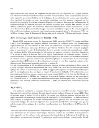 viii
types surfaces et d’en ´etudier les propri´et´es catalytiques lors de l’oxydation du CO par exemple.
Les ´echantillons utilis´es allaient des surfaces mod`eles monocristallines o`u les nanoparticules d’or sont
auto organis´ees permettant l’utilisation de techniques de caract´erisation de surface, aux ´echantillons
r´eels constitu´es de poudre sur lequel une activit´e catalytique peut ˆetre mesur´ee en passant par des
´echantillons compos´ees de couches minces sur lesquelles des mesures d’optique des surfaces durant la
catalyse ainsi que des mesures d’optique non lin´eaires pouvaient ˆetre r´ealis´ees. Des r´esultats ont ´et´e
obtenus, notamment grˆace `a des mesures de r´eﬂectivit´e diﬀ´erentielle au cours d’exposition au CO par
Yves Borensztein et Lakshmanan Pandian post-doctorant au LRS sur ce projet. Au cours de ce projet,
j’ai pu eﬀectuer quelques mesures de caract´erisations des nanoparticules d’or d´epos´ees sur TiO2 par
AFM ex situ avec l’aide de Emmanuelle Lacaze, charg´ee de recherche CNRS au sein de notre ´equipe.
Auto-assemblages mol´eculaires sur Si(001)-(2×1)
Depuis 2003, nous avons obtenu des ﬁnancements (BQR universit´e,BQR UFR, Action sp´eciﬁque
CNRS) pour d´evelopper une nouvelle enceinte permettant la croissance sous vide d’assemblages
supramol´eculaires sur des surfaces et leur ´etude par r´eﬂectivit´es optiques, microscopie en champ
proche et spectroscopie infrarouge d´evelopp´ee par Olivier Pluchery. J’ai ´et´e fortement impliqu´ee
dans la conception et le suivi de la r´ealisation de cette nouvelle enceinte qui est maintenant coupl´ee
aux enceintes d´edi´ees `a la pr´eparation du silicium et aux mesures optiques, `a l’enceinte ´equip´ee du
STM qui est `a pr´esent `a demeure dans notre ´equipe. Apr`es l’´etude de mol´ecules simples, il nous a
sembl´e int´eressant d’´evoluer vers des syst`emes plus complexes o`u les interactions adsorbats-adsorbats
et substrat-adsorbat peuvent inﬂuencer les propri´et´es optiques et ´electroniques de ces assemblages
supramol´eculaires. Diﬀ´erents types de syst`emes sont envisag´es et ceux dans lesquels je souhaite m’im-
pliquer seront d´ecrits dans la derni`ere partie de ce manuscrit.
L’´etude de ces syst`emes se fait en collaboration avec l’´equipe de Fran¸cois Rochet au Laboratoire de
Chimie-Physique : Mati`ere et Rayonnement (LCPMR) de l’UPMC. Nous apportons la caract´erisation
optique des surface et microscopique par STM, ils apportent l’expertise des propri´et´es ´electroniques
grˆace `a leur implication dans une ligne de lumi`ere le synchrotron SOLEIL. Cette collaboration s’est
concr´etis´ee par l’´etude de syst`emes identiques tels que butyne/Si(001)-(2×1) dont j’ai fait l’´etude par
spectroscopie optique et STM et par l’obtention de temps de faisceau commun sur les synchrotrons
MAX-lab et Elettra, et j’ai pu eﬀectuer l`a-bas des mesures avec Jean-Jacques Gallet et Fabrice Bour-
nel qui sont tous les deux Maˆıtre de Conf´erences au LCPMR, ces r´esultats sont actuellement en cours
d’analyse.
Ag/Cu(233)
J’ai ´egalement particip´e `a la campagne de mesures que nous avons eﬀectu´ee dans l’´equipe d’Yves
Garreau sur les propri´et´es optiques d’argent d´epos´e sur des surfaces vicinales de cuivre (233). Dans
un premier temps la surface de cuivre seule a ´et´e ´etudi´ee pour plusieurs types de marches, puis des
d´epˆots successifs d’argent ont pu ˆetre suivis par RAS et par STM simultan´ement. Les spectres obtenus
´etant diﬃciles `a interpr´eter, des ´etudes compl´ementaires sont pr´evues dans les prochains mois pour
comprendre l’origine des structures apparues dans les spectres de r´eﬂectivit´e anisotrope ainsi que des
calculs des propri´et´es optiques de ce syst`eme en collaboration avec Ruben Barrera de l’Universit´e de
Mexico.
Ainsi, mes activit´es de recherche ont ´et´e nombreuses et vari´ees me permettant d’aborder des th´ematiques
aussi diﬀ´erentes que les syst`emes ´electroniques fortement corr´el´es, les assembl´ees de nanoparticules
auto organis´ees sur des surfaces ou les m´ecanismes r´eactionnels lors de l’adsorption de mol´ecules sur
des surfaces, me permettant d’acqu´erir l’exp´erience de nombreuses techniques exp´erimentales d’´etude
 