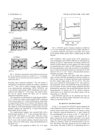 providing linear polarized radiation.13
The end station is
composed of a preparation chamber for surfaces, operated at
low 10Ϫ10
Torr, and an analysis chamber where combined
x-ray photoemission spectroscopy ͑XPS͒, NEXAFS, and
x-ray emission spectroscopy ͑XES͒ experiments can be per-
formed in the middle-10Ϫ11
-Torr range. The analysis cham-
ber can be rotated around the beam axis to measure
polarization-dependent spectra.
The experiment was performed on single-domain Si͑001͒-
(2ϫ1) surfaces by using vicinal p-doped Si͑001͒ substrates
with a miscut angle of 5° in the ͓110͔ direction, which leads
to single-domain terraces of 8.5 dimers with diatomic steps.
The silicon substrate was ﬁxed on a tantalum plate by using
Mo clamps to avoid metal migration on the surface; the tem-
perature reading was achieved by a K-type thermocouple
spot-welded on the Ta plate.
Two single-domain samples were mounted both with a
ﬁxed grazing incidence of 7° to the incoming light and ro-
tated by 90° with respect to each other within the surface
plane. This setup allows us to perform measurements with
the Eជ vector of the incident radiation oriented normal to the
surface and in the surface plane, along and perpendicular to
the dimer axis.
The samples were outgassed at 800 K for 12 h under
UHV conditions. After several cycles of Xe sputtering at
room temperature and at 800 K followed by subsequent an-
nealing at 1250 K, single-domain low-energy electron dif-
fraction ͑LEED͒ patterns on each sample were observed and
no contamination was visible in XPS. Benzene was puriﬁed
by freeze-pump-thaw cycles and was dosed at room tempera-
ture on clean reconstructed surfaces by exposing the Si sub-
strates to 10 L (1 Lϭ10Ϫ6
Torr/s). This procedure ensures a
saturation coverage of the surfaces.4
The NEXAFS spectra were taken right after exposure
with a Scienta SES-200 hemispherical electron analyzer at
500 eV pass energy in constant ﬁnal-state mode monitoring
the KLL carbon Auger peak at 252 eVϮ25 eV. The elec-
trons were collected in a ﬁxed angle of 55° with respect to
the polarization vector. The bandwidth of the incoming pho-
tons was below 50 meV, and the energy calibration has been
performed by using ﬁrst- and second-order photons from the
monochromator to measure the Si 2p electron emission,
which allows us to obtain the true photon energy with an
uncertainty of Ϸ100 meV.
Each NEXAFS spectrum on the adsorbate has been di-
vided by the clean silicon surface measured in the same ge-
ometry as discussed in Ref. 14.
III. RESULTS AND DISCUSSION
In Fig. 2, we present the NEXAFS spectra obtained for
room-temperature benzene saturation coverage ͑10 L͒ taken
with the electric ﬁeld vector Eជ normal to the surface or along
the z direction, using the deﬁnition of x, y, and z relative to
the crystallographic axis as given in Fig. 1,18
where the (2
ϫ1) domains on the two samples are rotated by 90° in
plane, respectively. In this excitation geometry, we are prob-
ing in the carbon K-edge absorption the unoccupied states of
carbon 2p character, which are oriented normal to the sur-
face. We observe that these spectra on the two samples are
very similar. The peak at 284.8 eV is dominating next to a
FIG. 1. Schematic representation of the different structural mod-
els for the adsorption of benzene on Si͑001͒-(2ϫ1): ͑a͒ pedestal,
͑b͒ butterﬂy, and ͑c͒ tilted ͑the gray bonds represent CvC double
bonds͒ from Ref. 5.
FIG. 2. NEXAFS spectra of benzene adsorbed on Si͑001͒-(2
ϫ1) at room temperature measured on two samples with their (2
ϫ1) domains rotated 90° with respect to each other. The Eជ vector
of the grazing incident photon beam is aligned along the ͓001͔
direction.
N. WITKOWSKI et al. PHYSICAL REVIEW B 68, 115408 ͑2003͒
115408-2
 