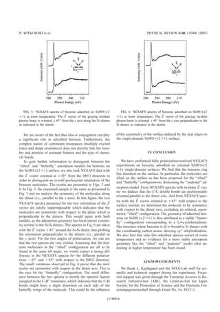 We are aware of the fact that also ␴ conjugation can play
a signiﬁcant role in adsorbed benzene. Furthermore, the
complex nature of continuum resonances ͑multiply excited
states and shape resonances͒ does not directly link the num-
ber and position of resonant features and the type of chemi-
cal bonds.
To gain further information to distinguish between the
‘‘tilted’’ and ‘‘butterﬂy’’ adsorption models for benzene on
the Si͑001͒-(2ϫ1) surface, we also took NEXAFS data with
the Eជ vector oriented at Ϯ45° from the ͑001͒ direction in
order to distinguish an overall preferential orientation of the
benzene molecules. The results are presented in Figs. 5 and
6. In Fig. 5, the examined sample is the same as presented in
Fig. 3 and we analyze the symmetry of the molecules along
the dimer ͑i.e., parallel to the x axis͒. In this ﬁgure, the two
NEXAFS spectra presented for the two orientation of the Eជ
vector are totally superimposable which indicates that the
molecules are symmetric with respect to the plane which is
perpendicular to the dimers. This would agree with both
models, as the adsorption geometry has local mirror symme-
try normal to the Si-Si dimers. The spectra in Fig. 6 are taken
with the Eជ vector Ϯ45° around the Si-Si dimer, thus probing
the orientation perpendicular to the dimers ͑i.e., parallel to
the y axis͒. For the two angles of polarization, we can see
that the two spectra are very similar. Assuming that the ben-
zene molecules in the ‘‘tilted’’ conﬁguration are all to be
found at the same tilt angle, we would expect a strong dif-
ference in the NEXAFS spectra for the different polariza-
tions Ϫ45° and ϩ45° with respect to the ͓001͔ direction.
The small variations observed in Fig. 6 prove that the mol-
ecules are symmetric with respect to the dimer axis. This is
the case for the ‘‘butterﬂy’’ conﬁguration. The small differ-
ence between the two spectra is mostly the spectral feature
assigned to the C-HÃ
resonance, which indicates that the C-H
bonds might have a slight distortion on each side of the
butterﬂy wings of the molecule. This could be the inﬂuence
of the asymmetry of the surface induced by the step edges on
the single-domain Si͑001͒-(2ϫ1) surface.
IV. CONCLUSION
We have performed fully polarization-resolved NEXAFS
experiments on benzene adsorbed on oriented Si͑001͒-(2
ϫ1) single-domain surfaces. We ﬁnd that the benzene ring
lies distorted on the surface. In particular, the molecules are
tilted on the surface as has been proposed for the ‘‘tilted’’
and ‘‘butterﬂy’’ conﬁgurations, dismissing the ‘‘pedestal’’ ad-
sorption model. From NEXAFS spectra with in-plane Eជ vec-
tor we deduce that the C-C double bonds are preferentially
oriented parallel to the dimer axis. And from NEXAFS spec-
tra with the Eជ vector oriented at Ϯ45° with respect to the
surface normal, we determine the molecule to be symmetric
with respect to the dimer axis, excluding an ordered, asym-
metric ‘‘tilted’’ conﬁguration. The geometry of adsorbed ben-
zene on Si͑001͒-(2ϫ1) is thus attributed to a stable ‘‘butter-
ﬂy’’ conﬁguration corresponding to a 1,4-cyclohexadiene-
like structure where benzene is di-␴ bound to Si dimers with
the coordinating carbon atoms showing sp3
rehybridization.
We also ﬁnd that only this adsorbed species occurs at room
temperature and no evidence for a more stable adsorption
geometry like the ‘‘tilted’’ and ‘‘pedestal’’ model after an-
nealing at higher temperature has been found.
ACKNOWLEDGMENTS
We thank L. Kjeldgaard and the MAX-Lab staff for sci-
entiﬁc and technical support during the experiment. Finan-
cial support was given through the European Accesss to Re-
search Infrastructure ͑ARI͒, the Grant-in-Aid for Japan
Society for the Promotion of Science and the Deutsche For-
schungsgemeinschaft through Grant No. Fo 343/1-1.
FIG. 6. NEXAFS spectra of benzene adsorbed on Si͑001͒-(2
ϫ1) at room temperature. The Eជ vector of the grazing incident
photon beam is oriented Ϯ45° from the z axis perpendicular to the
Si dimers as indicated in the sketch.
FIG. 5. NEXAFS spectra of benzene adsorbed on Si͑001͒-(2
ϫ1) at room temperature. The Eជ vector of the grazing incident
photon beam is oriented Ϯ45° from the z axis along the Si dimers
as indicated in the sketch.
N. WITKOWSKI et al. PHYSICAL REVIEW B 68, 115408 ͑2003͒
115408-4
 