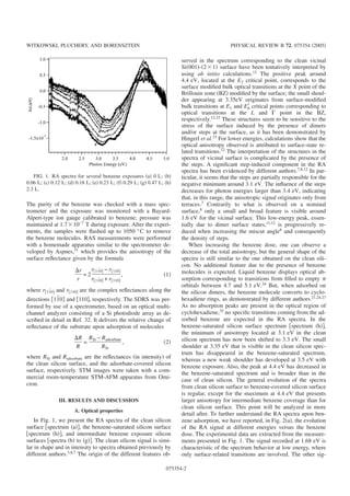 The purity of the benzene was checked with a mass spec-
trometer and the exposure was monitored with a Bayard-
Alpert-type ion gauge calibrated to benzene; pressure was
maintained at 1.7ϫ10−7
T during exposure. After the experi-
ments, the samples were ﬂashed up to 1050 °C to remove
the benzene molecules. RAS measurements were performed
with a homemade apparatus similar to the spectrometer de-
veloped by Aspnes,31
which provides the anisotropy of the
surface reﬂectance given by the formula
⌬r
r
= 2
r͓11¯0͔ − r͓110͔
r͓11¯0͔ + r͓110͔
, ͑1͒
where r͓11¯0͔ and r͓110͔ are the complex reﬂectances along the
directions ͓11¯0͔ and ͓110͔, respectively. The SDRS was per-
formed by use of a spectrometer, based on an optical multi-
channel analyzer consisting of a Si photodiode array as de-
scribed in detail in Ref. 32. It delivers the relative change of
reﬂectance of the substrate upon adsorption of molecules
⌬R
R
=
RSi − Radsorbate
RSi
, ͑2͒
where RSi and Radsorbate are the reﬂectances ͑in intensity͒ of
the clean silicon surface, and the adsorbate-covered silicon
surface, respectively. STM images were taken with a com-
mercial room-temperature STM-AFM apparatus from Omi-
cron.
III. RESULTS AND DISCUSSION
A. Optical properties
In Fig. 1, we present the RA spectra of the clean silicon
surface ͓spectrum ͑a͔͒, the benzene-saturated silicon surface
͓spectrum ͑h͔͒, and intermediate benzene exposure silicon
surfaces ͓spectra ͑b͒ to ͑g͔͒. The clean silicon signal is simi-
lar in shape and in intensity to spectra obtained previously by
different authors.3,8,7
The origin of the different features ob-
served in the spectrum corresponding to the clean vicinal
Si͑001͒-͑2ϫ1͒ surface have been tentatively interpreted by
using ab initio calculations.12
The positive peak around
4.4 eV, located at the E2 critical point, corresponds to the
surface modiﬁed bulk optical transitions at the X point of the
Brillouin zone ͑BZ͒ modiﬁed by the surface; the small shoul-
der appearing at 3.35eV originates from surface-modiﬁed
bulk transitions at E1 and E0Ј critical points corresponding to
optical transitions at the L and ⌫ point in the BZ,
respectively.12,33
These structures seem to be sensitive to the
stress of the surface induced by the presence of dimers
and/or steps at the surface, as it has been demonstrated by
Hingerl et al.33
For lower energies, calculations show that the
optical anisotropy observed is attributed to surface-state re-
lated transitions.12 The interpretation of the structures in the
spectra of vicinal surface is complicated by the presence of
the steps. A signiﬁcant step-induced component in the RA
spectra has been evidenced by different authors.7,8,12
In par-
ticular, it seems that the steps are partially responsible for the
negative minimum around 3.1 eV. The inﬂuence of the steps
decreases for photon energies larger than 3.4 eV, indicating
that, in this range, the anisotropic signal originates only from
terraces.7
Contrarily to what is observed on a nominal
surface,8
only a small and broad feature is visible around
1.6 eV for the vicinal surface. This low-energy peak, essen-
tially due to dimer surface states,11,12
is progressively re-
duced when increasing the miscut angle8
and consequently
the density of steps.
When increasing the benzene dose, one can observe a
decrease of the total anisotropy, but the general shape of the
spectra is still similar to the one obtained on the clean sili-
con. No additional feature due to the presence of benzene
molecules is expected. Liquid benzene displays optical ab-
sorption corresponding to transitions from ﬁlled to empty ␲
orbitals between 4.7 and 5.1 eV.34 But, when adsorbed on
the silicon dimers, the benzene molecule converts to cyclo-
hexadiene rings, as demonstrated by different authors.21,24,27
As no absorption peaks are present in the optical region of
cyclohexadiene,35
no speciﬁc transitions coming from the ad-
sorbed benzene are expected in the RA spectra. In the
benzene-saturated silicon surface spectrum ͓spectrum ͑h͔͒,
the minimum of anisotropy located at 3.1 eV in the clean
silicon spectrum has now been shifted to 3.3 eV. The small
shoulder at 3.35 eV that is visible in the clean silicon spec-
trum has disappeared in the benzene-saturated spectrum,
whereas a new weak shoulder has developed at 3.5 eV with
benzene exposure. Also, the peak at 4.4 eV has decreased in
the benzene-saturated spectrum and is broader than in the
case of clean silicon. The general evolution of the spectra
from clean silicon surface to benzene-covered silicon surface
is regular, except for the maximum at 4.4 eV that presents
larger anisotropy for intermediate benzene coverage than for
clean silicon surface. This point will be analyzed in more
detail after. To further understand the RA spectra upon ben-
zene adsorption, we have reported, in Fig. 2͑a͒, the evolution
of the RA signal at different energies versus the benzene
dose. The experimental data are extracted from the measure-
ments presented in Fig. 1. The signal recorded at 1.68 eV is
characteristic of the spectrum behavior at low energy, where
only surface-related transitions are involved. The other sig-
FIG. 1. RA spectra for several benzene exposures ͑a͒ 0 L; ͑b͒
0.06 L; ͑c͒ 0.12 L; ͑d͒ 0.18 L; ͑e͒ 0.23 L; ͑f͒ 0.29 L; ͑g͒ 0.47 L; ͑h͒
2.3 L.
WITKOWSKI, PLUCHERY, AND BORENSZTEIN PHYSICAL REVIEW B 72, 075354 ͑2005͒
075354-2
 