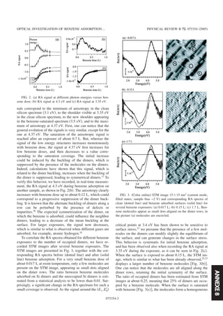 ANNEXE8
nals correspond to the minimum of anisotropy in the clean
silicon spectrum ͑3.1 eV͒, to the shoulder visible at 3.35 eV
in the clean silicon spectrum, to the new shoulder appearing
in the benzene-saturated spectrum ͑3.5 eV͒, and to the maxi-
mum of anisotropy at 4.37 eV. First, one can notice that the
general evolution of the signals is very similar, except for the
one at 4.37 eV. The saturation of the anisotropic signal is
reached after an exposure of about 0.7 L. But, whereas the
signal of the low energy structures increases monotonously
with benzene dose, the signal at 4.37 eV ﬁrst increases for
low benzene doses, and then decreases to a value corre-
sponding to the saturation coverage. The initial increase
could be induced by the buckling of the dimers, which is
suppressed by the presence of the molecules on the dimers.
Indeed, calculations have shown that this signal, which is
related to the dimer buckling, increases when the buckling of
the dimer is suppressed, leading to symmetrical dimers.11 To
verify this behavior, we have recorded, in real-time measure-
ment, the RA signal at 4.3 eV during benzene adsorption on
another sample, as shown in Fig. 2͑b͒. The anisotropy clearly
increases with benzene dose up to about 0.12 L, which could
correspond to a progressive suppression of the dimer buck-
ling. It is known that the alternate buckling of dimers along a
row can be perturbed by the presence of defects or
impurities.36
The expected symmetrization of the dimer, on
which the benzene is adsorbed, could inﬂuence the neighbor
dimers, leading to a decrease of the mean buckling at the
surface. For larger exposures, the signal now decreases,
which is similar to what is observed when different gases are
adsorbed, for example, atomic hydrogen.16
To correlate the RA spectra obtained for different benzene
exposures to the number of occupied dimers, we have re-
corded STM images after several benzene exposures. The
STM images are presented in Fig. 3, together with the cor-
responding RA spectra before ͑dotted line͒ and after ͑solid
line͒ benzene adsorption. For a very small benzene dose of
about 0.017 L at room temperature, only a few molecules are
present on the STM image, appearing as small dots aligned
on the dimer rows. The ratio between benzene molecules
adsorbed on Si dimers and the unoccupied Si dimers is esti-
mated from a statistical analysis to be lower than 0.01. Sur-
prisingly, a signiﬁcant change in the RA spectrum for such a
small coverage is observed. As the signal around the ͑E1,E0Ј͒
critical points at 3.4 eV has been shown to be sensitive to
surface stress,33
we presume that the presence of a few mol-
ecules on the dimers can modify slightly the equilibrium of
the surface, and can generate changes in the surface stress.
This behavior is systematic for initial benzene adsorption,
and has been observed also when recording the RA signal at
3.35 eV during the exposure, as it can be seen in Fig. 2͑c͒.
When the surface is exposed to about 0.15 L, the STM im-
age, which is similar to what has been already observed,25,23
displays a larger number of benzene molecules ͓Fig. 3͑b͔͒.
One can notice that the molecules are all aligned along the
dimer rows, retaining the initial symmetry of the surface.
The ratio of occupied dimers has been estimated from STM
images at about 0.25, meaning that 25% of dimers are occu-
pied by a benzene molecule. When the surface is saturated
with benzene ͓Fig. 3͑c͔͒, the molecules form a homogeneous
FIG. 2. ͑a͒ RA signal at different photon energies versus ben-
zene dose; ͑b͒ RA signal at 4.3 eV and ͑c͒ RA signal at 3.35 eV.
FIG. 3. ͑Color online͒ STM image 15ϫ15 nm2
͑current mode,
ﬁlled states; sample bias −2 V͒ and corresponding RA spectra of
clean ͑dotted line͒ and benzene adsorbed surfaces ͑solid line͒ for
several benzene exposures: ͑a͒ 0.017 L; ͑b͒ 0.15 L; ͑c͒ 1.7 L. Ben-
zene molecules appear as small dots aligned on the dimer rows; in
the picture ͑a͒ molecules are encircled.
OPTICAL INVESTIGATION OF BENZENE ADSORPTION… PHYSICAL REVIEW B 72, 075354 ͑2005͒
075354-3
 