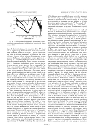 layer. In the two last cases, the reduction of the RA signal
can be explained by the modiﬁcation of the surface dimers
upon adsorption. As we do not expect a speciﬁc signal com-
ing from the benzene molecules, the observed RA signal
originates from the silicon substrate. Consequently, we can
compare the benzene-saturated silicon surface spectrum to a
partially or a completely hydrogenated silicon surface spec-
trum obtained by exposing the surface to atomic hydrogen at
320 °C. The partially hydrogenated surface spectrum and the
benzene-saturated surface spectrum that are presented in Fig.
4 are very similar in shape and in intensity. The main dis-
crepancy between the two spectra is the signal below 2.5 eV.
In this region, theoretical calculations12 have shown that the
optical signal originates from surface states related to the
dimers. The observed difference would then express the dif-
ferences which occur in the surface band structure when
silicon–hydrogen bonds or silicon–carbon bonds are formed.
For higher photon energies, the similarity between the two
spectra corroborates the fact that there are no optical transi-
tions coming from the benzene molecules. As demonstrated
by Jaloviar et al.,7 there is no additional contribution coming
from the steps above the energy of 3.5 eV, indicating that
this signal is directly related to the terraces. Also, Shioda et
al.16 have demonstrated, by exposing the silicon surface to
atomic hydrogen, that the structure around 3.5 eV reﬂects the
coverage rate of hydrogen which terminates the dangling
bond of the monohydride surface. Consequently, we can as-
sume that the RA signal at 3.5 eV is proportional to the
number of silicon dimers which are occupied either by hy-
drogen atoms or benzene molecules. The number of occu-
pied dimers on the benzene-saturated surface has been esti-
mated from the monohydride spectrum. Indeed, when the
surface is saturated with hydrogen, all the dimers are occu-
pied and the difference of intensity between the clean silicon
spectrum and the monohydride spectrum at 3.5 eV character-
izes a coverage close to unity. To determine the ratio of
dimers occupied by benzene molecules, a proportionality
factor is applied to the difference of intensity at 3.5 eV be-
tween the clean- and the benzene-saturated surface. Under
these conditions, the ratio of occupied dimers proves to be
approximately 0.47±0.05, indicating that approximately
47% of dimers are occupied by benzene molecules. Although
this result is only a rough estimation, because RA spectra
intensity is sensitive to the surface quality, it is in good
agreement with the saturation coverage obtained by thermal
desorption spectroscopy experiments.21,24 This result vali-
dates the relation between the intensity at 3.5 eV in the RA
spectra and the number of occupied ͑or unoccupied͒ silicon
dimers.
In order to complete the optical spectroscopy study of
benzene on the Si͑001͒-͑2ϫ1͒ vicinal surface, we have per-
formed surface differential reﬂectance spectroscopy ͑SDRS͒.
This technique, which can be employed even on isotropic
surfaces, has been shown in the case of hydrogen on
Si͑111͒-7ϫ7 surfaces,19
as being able to provide quantita-
tive information on the number of adsorbed atoms or mol-
ecules, and therefore to allow the investigation of adsorption
kinetics. We have measured here the SDR spectra using
s-polarized light parallel to the dimers with a 45° incidence.
The spectrum at saturation coverage of benzene is presented
in Fig. 4 and compared to the spectrum recorded on the
monohydride surface. These SDR spectra have been re-
corded on different samples that presented the same aniso-
tropy measured by RAS, which is a good check of the sur-
face crystalline quality. Indeed, the RAS can be used as an
efﬁcient tool to characterize the surface quality of the vicinal
Si surface.37 First, one can notice that the shape of the SDR
spectrum for benzene saturation is similar to that obtained on
the monohydride phase. As we have shown previously, this
indicates that the benzene molecules are bound to the dan-
gling bonds of the dimer Si atoms, leaving unbroken.38 This
result conﬁrms the RAS measurements where similar optical
anisotropy is observed for hydrogen- and benzene-covered
surfaces. Second, the SDRS intensity for the benzene-
saturated surface is about half that for the monohydride sur-
face. This result, close to the one obtained by RAS, indicates
that about half of the Si dimers are bound to benzene. Con-
trarily to the case of the monohydride surface, where all the
dimers are occupied by hydrogen atoms,39 steric effects pre-
vent adsorption of two benzene molecules on adjacent
dimers. A coverage of 50% would then be expected if the
benzene molecules were distributed regularly along a dimer
row, bound to one dimer out of two. However, the actual
coverage is a little bit smaller than the ideal one. STM in-
vestigation showed us that benzene molecules do not diffuse
on the Si͑001͒ surface. Consequently, benzene molecules
stick at the surface locations on which they impinge. Be-
cause they impinge on the surface in a stochastic way, the
ideal arrangement corresponding to one molecule out of two
dimers cannot be obtained. The average number of occupied
sites has been determined by using a simple Monte Carlo
calculation free of diffusion. The locations on which benzene
molecules impinge are randomly distributed. In this ap-
proach, benzene molecules can adsorb only on dimers which
are not adjacent to a previously reacted dimer. The obtained
saturated coverage is 43% for an ideal Si͑001͒-͑2ϫ1͒ sur-
face. On a vicinal surface, with terraces holding 8 dimers on
average, the calculated coverage is equal to 47%. This larger
coverage originates from the adsorption favored on ends of
dimers of a given row, compared to internal dimers. Monte
Carlo calculation, carried out while taking an interaction
FIG. 4. RA spectra on benzene-saturated surface ͑open circles͒,
partially hydrogenated surface ͑solid line͒, and monohydride silicon
surface ͑dots͒.
WITKOWSKI, PLUCHERY, AND BORENSZTEIN PHYSICAL REVIEW B 72, 075354 ͑2005͒
075354-4
 
