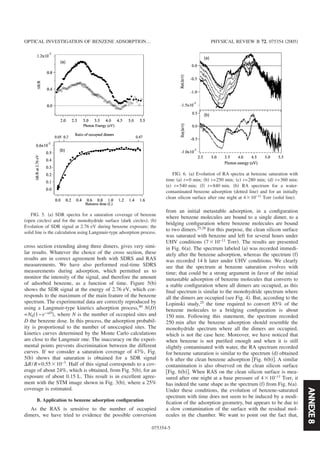 ANNEXE8
cross section extending along three dimers, gives very simi-
lar results. Whatever the choice of the cross section, these
results are in correct agreement both with SDRS and RAS
measurements. We have also performed real-time SDRS
measurements during adsorption, which permitted us to
monitor the intensity of the signal, and therefore the amount
of adsorbed benzene, as a function of time. Figure 5͑b͒
shows the SDR signal at the energy of 2.76 eV, which cor-
responds to the maximum of the main feature of the benzene
spectrum. The experimental data are correctly reproduced by
using a Langmuir-type kinetics adsorption process,40
N͑D͒
=N0͑1−e−␣D
͒, where N is the number of occupied sites and
D the benzene dose. In this process, the adsorption probabil-
ity is proportional to the number of unoccupied sites. The
kinetics curves determined by the Monte Carlo calculations
are close to the Langmuir one. The inaccuracy on the experi-
mental points prevents discrimination between the different
curves. If we consider a saturation coverage of 47%, Fig.
5͑b͒ shows that saturation is obtained for a SDR signal
⌬R/R=0.55ϫ10−3
. Half of this signal corresponds to a cov-
erage of about 24%, which is obtained, from Fig. 5͑b͒, for an
exposure of about 0.15 L. This result is in excellent agree-
ment with the STM image shown in Fig. 3͑b͒, where a 25%
coverage is estimated.
B. Application to benzene adsorption conﬁguration
As the RAS is sensitive to the number of occupied
dimers, we have tried to evidence the possible conversion
from an initial metastable adsorption, in a conﬁguration
where benzene molecules are bound to a single dimer, to a
bridging conﬁguration where benzene molecules are bound
to two dimers.25,28 For this purpose, the clean silicon surface
was saturated with benzene and left for several hours under
UHV conditions ͑7ϫ10−11
Torr͒. The results are presented
in Fig. 6͑a͒. The spectrum labeled ͑a͒ was recorded immedi-
ately after the benzene adsorption, whereas the spectrum ͑f͒
was recorded 14 h later under UHV conditions. We clearly
see that the spectrum at benzene saturation evolves with
time; that could be a strong argument in favor of the initial
metastable adsorption of benzene molecules that converts to
a stable conﬁguration where all dimers are occupied, as this
ﬁnal spectrum is similar to the monohydride spectrum where
all the dimers are occupied ͑see Fig. 4͒. But, according to the
Lopinski study,25
the time required to convert 85% of the
benzene molecules to a bridging conﬁguration is about
150 min. Following this statement, the spectrum recorded
250 min after the benzene adsorption should resemble the
monohydride spectrum where all the dimers are occupied,
which is not the case here. Moreover, we have noticed that
when benzene is not puriﬁed enough and when it is still
slightly contaminated with water, the RA spectrum recorded
for benzene saturation is similar to the spectrum ͑d͒ obtained
6 h after the clean benzene adsorption ͓Fig. 6͑b͔͒. A similar
contamination is also observed on the clean silicon surface
͓Fig. 6͑b͔͒. When RAS on the clean silicon surface is mea-
sured after one night at a base pressure of 4ϫ10−11
Torr, it
has indeed the same shape as the spectrum ͑f͒ from Fig. 6͑a͒.
Under these conditions, the evolution of benzene-saturated
spectrum with time does not seem to be induced by a modi-
ﬁcation of the adsorption geometry, but appears to be due to
a slow contamination of the surface with the residual mol-
ecules in the chamber. We want to point out the fact that,
FIG. 5. ͑a͒ SDR spectra for a saturation coverage of benzene
͑open circles͒ and for the monohydride surface ͑dark circles͒; ͑b͒
Evolution of SDR signal at 2.76 eV during benzene exposure; the
solid line is the calculation using Langmuir-type adsorption process.
FIG. 6. ͑a͒ Evolution of RA spectra at benzene saturation with
time ͑a͒ t=0 min; ͑b͒ t=250 min; ͑c͒ t=280 min; ͑d͒ t=360 min;
͑e͒ t=540 min; ͑f͒ t=840 min. ͑b͒ RA spectrum for a water-
contaminated benzene adsorption ͑dotted line͒ and for an initially
clean silicon surface after one night at 4ϫ10−11
Torr ͑solid line͒.
OPTICAL INVESTIGATION OF BENZENE ADSORPTION… PHYSICAL REVIEW B 72, 075354 ͑2005͒
075354-5
 