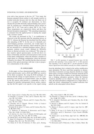 even with a base pressure in the low 10−11
Torr range, the
benzene-saturated silicon surface is still strongly reactive to
residual molecules because only less than one dimer out of
two is occupied. To reinforce our observation, we have
checked the possible thermally induced binding state conver-
sion, by warming up a saturated benzene silicon surface to
about 120 °C for 5 min and to about 200 °C for 5 min.
These temperatures are, respectively, below and above the
thermal desorption temperature.21 The annealing temperature
is estimated from the applied power to heating the sample
with a resistive current.
The results are presented in Fig. 7; no modiﬁcation is
observed in the RA spectrum after the annealing process at
120 °C, whereas the benzene has desorbed from the surface
after annealing at 200 °C. In the case of a thermally acti-
vated bridging geometry conversion, one would expect an
important change in the spectrum, which should be close to
the one measured for a saturated hydrogen surface. This ex-
periment conﬁrms recent results obtained by NEXAFS,
where no thermal activation was evidenced.27
By using sur-
face sensitive optical spectroscopies, we did not show evi-
dence of thermally activated conversion process from on top
of the dimer conﬁguration, where the benzene is bound to a
single dimer, to a bridging conﬁguration, where the benzene
is bound to two dimers. We conclude that the observed modi-
ﬁcation of the optical anisotropy with time is due to progres-
sive contamination of the surface.
IV. CONCLUSION
In this paper, we have demonstrated that surface sensitive
optical spectroscopies such as RAS and SDRS are sensitive
to the dimer occupation. By using the RAS technique, we
showed that the change of signal intensity at 3.5 eV is pro-
portional to the number of occupied dimers. Also, the shape
of the RA spectra with benzene is comparable to what is
obtained for partially hydrogenated silicon surface, indicat-
ing that the RA signal is not speciﬁc to the signal coming
from the adsorbates but is related to the surface modiﬁcation
upon adsorption. We have used these properties to demon-
strate that at saturation coverage, benzene adsorbs on a single
dimer with a coverage of about 0.47 benzene molecule per Si
dimer. We did not show evidence of any thermal conversion
into a bridging adsorption geometry, where the benzene
would be adsorbed on two dimers. According to these re-
sults, the initial adsorption conﬁguration on a single dimer is
stable but slowly contaminated by residual molecules that
adsorb on the unoccupied silicon dimers.
1
D. E. Aspnes and A. A. Studna, Phys. Rev. Lett. 54, 1956 ͑1985͒.
2 P. Chiaradia, A. Cricenti, S. Selci, and G. Chiarotti, Phys. Rev.
Lett. 52, 1145 ͑1984͒.
3 T. Yasuda, L. Mantese, U. Rossow, and D. E. Aspnes, Phys. Rev.
Lett. 74, 3431 ͑1995͒.
4 P. Chiaradia and G. Chiarotti, Photonic Probes of Surfaces
͑Elsevier, Amsterdam, 1995͒.
5 M. Kuball, M. K. Kelly, P. V. Santos, and M. Cardona, Phys. Rev.
B 50, 8609 ͑1994͒.
6 V. L. Berkovits, N. Witkowski, Y. Borensztein, and D. Paget,
Phys. Rev. B 63, 121314͑R͒ ͑2001͒.
7 S. G. Jaloviar, J.-L. Lin, F. Liu, V. Zielasek, M. McCaughan, and
M. G. Lagally, Phys. Rev. Lett. 82, 791 ͑1999͒.
8
R. Shioda and J. van der Weide, Phys. Rev. B 57, R6823 ͑1998͒.
9
L. Kipp, D. K. Biegelsen, J. E. Northrup, L.-E. Swartz, and R. D.
Bringans, Phys. Rev. Lett. 76, 2810 ͑1996͒.
10 G. Onida, R. D. Sole, M. Palummo, O. Pulci, and L. Reining,
Phys. Status Solidi A 170, 365 ͑1998͒.
11 M. Palummo, G. Onida, R. Del Sole, and B. S. Mendoza, Phys.
Rev. B 60, 2522 ͑1999͒.
12 W. G. Schmidt, F. Bechstedt, and J. Bernholc, Phys. Rev. B 63,
045322 ͑2001͒.
13 U. Rossow, L. Mantese, and D. E. Aspnes, J. Vac. Sci. Technol. B
14, 3070 ͑1996͒.
14 L. Mantese, U. Rossow, and D. E. Aspnes, Appl. Surf. Sci. 107,
35 ͑1996͒.
15 J. Zhang, A. K. Lees, A. G. Taylor, M. H. Xie, B. A. Joyce, Z.
Sobiesierksi, and D. I. Westwood, J. Cryst. Growth 175–176,
477 ͑1997͒.
16
R. Shioda and J. van der Weide, Appl. Surf. Sci. 130–132, 266
͑1998͒.
17
Y. Borensztein, N. Witkowski, and S. Royer, Phys. Status Solidi
C 0, 2966 ͑2003͒.
18 Y. Borensztein and N. Witkowski, J. Phys.: Condens. Matter 16,
FIG. 7. ͑a͒ RA spectrum of saturated benzene layer. ͑b͒ RA
spectrum after annealing 5 min at about 120 °C. ͑c͒ RA spectrum
after annealing 5 min at about 200 °C. ͑d͒ RA spectrum of clean
silicon. Spectra have been shifted vertically for a better comparison.
WITKOWSKI, PLUCHERY, AND BORENSZTEIN PHYSICAL REVIEW B 72, 075354 ͑2005͒
075354-6
 