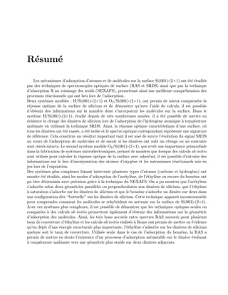 R´esum´e
Les m´ecanismes d’adsorption d’atomes et de mol´ecules sur la surface Si(001)-(2×1) ont ´et´e ´etudi´es
par des techniques de spectroscopies optiques de surface (RAS et SRDS) ainsi que par la technique
d’absorption X au voisinage des seuils (NEXAFS), permettant ainsi une meilleure compr´ehension des
processus r´eactionnels qui ont lieu lors de l’adsorption.
Deux syst`emes mod`eles : H/Si(001)-(2×1) et O2/Si(001)-(2×1), ont permis de mieux comprendre la
r´eponse optique de la surface de silicium et de d´emontrer qu’avec l’aide de calculs, il est possible
d’obtenir des informations sur la mani`ere dont s’incorporent les mol´ecules sur la surface. Dans le
syst`eme H/Si(001)-(2×1), ´etudi´e depuis de tr`es nombreuses ann´ees, il a ´et´e possible de mettre en
´evidence le clivage des dim`eres de silicium lors de l’adsorption de l’hydrog`ene atomique `a temp´erature
ambiante en utilisant la technique SRDS. Ainsi, la r´eponse optique caract´eristique d’une surface, o`u
tous les dim`eres ont ´et´e cass´es, a ´et´e isol´ee et le spectre optique correspondant repr´esente une signature
de r´ef´erence. Cela constitue un r´esultat important tant il est ais´e de suivre l’´evolution du signal SRDS
au cours de l’adsorption de mol´ecules et de savoir si les dim`eres ont subi un clivage ou au contraire
sont rest´es intacts. Le second syst`eme mod`ele O2/Si(001)-(2×1), qui revˆet une importance primordiale
dans la fabrication de syst`emes micro´electroniques, permet de montrer que lorsque des calculs ab initio
sont utilis´es pour calculer la r´eponse optique de la surface avec adsorbat, il est possible d’extraire des
informations sur le lieu d’incorporation des atomes d’oxyg`ene et les m´ecanismes r´eactionnels mis en
jeu lors de l’exposition.
Des syst`emes plus complexes faisant intervenir plusieurs types d’atomes (carbone et hydrog`ene) ont
ensuite ´et´e ´etudi´es, ainsi les modes d’adsorption de l’ac´etyl`ene, de l’´ethyl`ene ou encore du benz`ene ont
pu ˆetre d´etermin´es avec pr´ecision grˆace `a la technique du NEXAFS. On a pu montrer que l’ac´etyl`ene
s’adsorbe selon deux g´eom´etries parall`eles ou perpendiculaires aux dim`eres de silicium, que l’´ethyl`ene
`a saturation s’adsorbe sur les dim`eres de silicium et que le benz`ene s’adsorbe un dim`ere sur deux dans
une conﬁguration dite “butterﬂy” sur les dim`eres de silicium. Cette technique apparaˆıt incontournable
pour comprendre comment les mol´ecules se rehybrident en arrivant sur la surface de Si(001)-(2×1).
Avec ces syst`emes plus complexes, il est possible de d´emontrer que les techniques optiques seules ou
compar´ees `a des calculs ab initio permettent ´egalement d’obtenir des informations sur la g´eom´etrie
d’adsorption des mol´ecules. Ainsi, les tr`es bons accords entre spectres RAS mesur´es pour plusieurs
taux de couverture d’´ethyl`ene et les calculs ab initio r´ealis´es `a Rome ont permis de mettre en ´evidence
qu’en d´epit d’une ´energie structurale plus importante, l’´ethyl`ene s’adsorbe sur les dim`eres de silicium
quelque soit le taux de couverture. Utilis´ee seule dans le cas de l’adsorption du benz`ene, la RAS a
permis de mettre en doute l’existence d’un processus d’adsorption m´etastable sur le dim`ere ´evoluant
`a temp´erature ambiante vers une g´eom´etrie plus stable sur deux dim`eres adjacents.
 