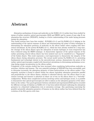Abstract
Adsorption mechanisms of atoms and molecules on the Si(001)-(2×1) surface have been studied by
means of surface sensitive optical spectroscopies (RAS and SRDS) and by means of near edge X ray
absorption ﬁne structure (NEXAFS), leading to a better understanding of the under laying processes
during the adsorption.
Two model systems have been ﬁrst studied : H/Si(001)-(2×1) and O2/Si(001)-(2×1) helping in the
understanding of the optical response of silicon and demonstrating the power of these techniques in
determining the adsorption geometry of molecules on the silicon surface when coupling with theo-
retical calculations. In the system H/Si(001)-(2×1), which has been already studied for a long time,
the cleavage of the silicon dimers upon the adsorption of atomic hydrogen at room temperature has
been evidenced using the SRDS technique. A characteristic signature of the optical response of the
surface presenting cleaved silicon dimers has been isolated and can be considered as a “ﬁngerprint”
of the broken dimers. This result represents a real improvement to characterize the integrity of the
silicon dimers during adsorption processes. The second model system O2/Si(001)-(2×1), presenting
fundamental and technologic interest in the microelectronic systems, demonstrates the power of the
surface optical spectroscopies coupled with theoretical calculations in determining mechanisms occur-
ring during oxygen incorporation on the silicon surface.
Complexity of the systems studied has been increased when considering hydrocarbons molecules as
acetylene, ethylene and benzene. The very powerful technique of NEXAFS has been successfully used
to determine accurately the adsorption geometry of these hydrocarbons on the silicon surface. Con-
sequently, acetylene is found to adsorb within two almost equivalent adsorption geometries parallel
and perpendicular to the silicon dimers, ethylene is adsorbed directly onto the silicon dimer at sat-
uration coverage and benzene is adsorbed on dimer out of two on the silicon dimer in a “butterﬂy”
conﬁguration. Within these complicated systems involving carbon and hydrogen atoms, it is possible
to demonstrate that optical spectroscopies are able to inform on the adsorption geometry of the adsor-
bates on the surface. Very good agreement between calculated and experimental RAS spectra recorded
for diﬀerent coverage of ethylene on Si(001)-(2×1) has been indeed obtained conﬁrming the adsorption
geometry in a dimerized conﬁguration even at saturation coverage. Also questioning concerning the
possible metastable adsorption geometry of benzene on the silicon surface has been deduced from the
evolution of the RA spectra with time.
 