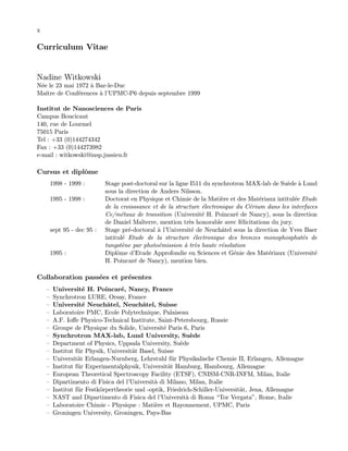 x
Curriculum Vitae
Nadine Witkowski
N´ee le 23 mai 1972 `a Bar-le-Duc
Maˆıtre de Conf´erences `a l’UPMC-P6 depuis septembre 1999
Institut de Nanosciences de Paris
Campus Boucicaut
140, rue de Lourmel
75015 Paris
Tel : +33 (0)144274342
Fax : +33 (0)144273982
e-mail : witkowski@insp.jussieu.fr
Cursus et diplˆome
1998 - 1999 : Stage post-doctoral sur la ligne I511 du synchrotron MAX-lab de Su`ede `a Lund
sous la direction de Anders Nilsson.
1995 - 1998 : Doctorat en Physique et Chimie de la Mati`ere et des Mat´eriaux intitul´ee Etude
de la croisssance et de la structure ´electronique du C´erium dans les interfaces
Ce/m´etaux de transition (Universit´e H. Poincar´e de Nancy), sous la direction
de Daniel Malterre, mention tr`es honorable avec f´elicitations du jury.
sept 95 - dec 95 : Stage pr´e-doctoral `a l’Universit´e de Neuchˆatel sous la direction de Yves Baer
intitul´e Etude de la structure ´electronique des bronzes monophosphat´es de
tungst`ene par photo´emission `a tr`es haute r´esolution
1995 : Diplˆome d’Etude Approfondie en Sciences et G´enie des Mat´eriaux (Universit´e
H. Poincar´e de Nancy), mention bien.
Collaboration pass´ees et pr´esentes
— Universit´e H. Poincar´e, Nancy, France
— Synchrotron LURE, Orsay, France
— Universit´e Neuchˆatel, Neuchˆatel, Suisse
— Laboratoire PMC, Ecole Polytechnique, Palaiseau
— A.F. Ioﬀe Physico-Technical Institute, Saint-Petersbourg, Russie
— Groupe de Physique du Solide, Universit´e Paris 6, Paris
— Synchrotron MAX-lab, Lund University, Su`ede
— Department of Physics, Uppsala University, Su`ede
— Institut f¨ur Physik, Universit¨at Basel, Suisse
— Universit¨at Erlangen-Nurnberg, Lehrstuhl f¨ur Physikalische Chemie II, Erlangen, Allemagne
— Institut f¨ur Experimentalphysik, Universit¨at Hamburg, Hambourg, Allemagne
— European Theoretical Spectroscopy Facility (ETSF), CNISM-CNR-INFM, Milan, Italie
— Dipartimento di Fisica del l’Universit`a di Milano, Milan, Italie
— Institut f¨ur Festk¨orpertheorie und -optik, Friedrich-Schiller-Universit¨at, Jena, Allemagne
— NAST and Dipartimento di Fisica del l’Universit`a di Roma “Tor Vergata”, Rome, Italie
— Laboratoire Chimie - Physique : Mati`ere et Rayonnement, UPMC, Paris
— Groningen University, Groningen, Pays-Bas
 