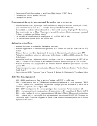 xi
— Laboratoire Chimie Inorganique et Mat´eriaux Mol´eculaires, UPMC, Paris
— Universit´e de Mexico, Mexico, Mexique
— Universit´e de Dublin
Encadrement doctoral, post-doctoral, formation par la recherche
— depuis novembre 2006, je participe `a l’encadrement du stage post-doctoral ﬁnanc´e par l´ıUPMC
pour une dur´ee de 12 mois de G.L. Bussetti (Italie) sur le th`eme “Chiralit´e”
— depuis 2005, je participe `a l’encadrement de la th`ese de R. Coustel, dirig´ee par Y. Borensztein,
dans notre ´equipe sur le th`eme “Structures et propri´et´es optiques d´ıauto-assemblages supramol
´eculaires organiques sur silicium passiv´e”
— j’ai particip´e `a l’encadrement de stagiaires de M2 en 2006, 2005 et 2004
— j’ai encadr´e des stagiaires de M1 en 2006 et 2007
Animation scientiﬁque
— Membre du conseil de laboratoire du LOS de 2001-2004
— Membre suppl´eant de la commision de sp´ecialiste de la 28i`eme section CNU `a l’UPMC de 2003
`a 2005
— Membre ´elue du conseil de d´epartement de master de Physique et Applications depuis 2006
— Animation scientiﬁque autour du microscope `a eﬀet tunnel en 2005 et 2006 pendant les Fˆetes
de la Science
— s´eminaires invit´es au Laboratoire chime - physique : mati`ere et rayonnement de l’UPMC en
2005, `a l’Institut d´ıElectronique de Micro´electonique et de Nanotechnologie de Lille en 2006.
— Membre du comit´e local d’organisation des Journ´ees Surfaces Interfaces ayant eu lieu l’INSP en
janvier 2007
— Rapporteur pour de revues internationales, Physical Review B, Surface Science, Physica Status
Solidi B et C
— Rapporteur en 2007 (“Opponent”) de la Th`ese de J. ˚Ahlund de l’Universit´e d’Uppsala en Su`ede
Activit´es d’enseignement
— 1999 - 2004 : enseignement dans le service d’optique en DEUG et en Licence
— 2002 - : enseignement pour le CNED dans le parcours de Science de la vie au niveau du DEUG
(L1 et L2 depuis 2005), responsable du parcours Physique pour les Sciences de la Vie et de la
Plan`ete en L2 pour le CNED depuis 2006
— 2003 - 2007 : enseignement des travaux pratiques dans le parcours Phytem au niveau L3
— 2004 - : encadrement des travaux pratiques de microscopie `a eﬀet tunnel dans le Master SMNO
— 2004 - : mise en place de projets exp´erimentaux en M1 dans le Master Physique et Applications
— 2007 - : mise en place et responsable d’un nouveau master international de l’UPMC, Nanomat, en
partenariat avec l’Universit´e d’Uppsala en Su`ede (www.nanomat-master.eu) d´elivrant un double
diplˆome UPMC et UU.
 