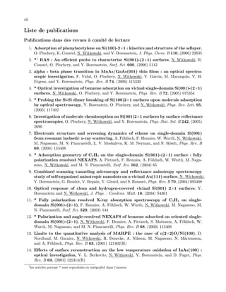 xii
Liste de publications
Publications dans des revues `a comit´e de lecture
1. Adsorption of phenylacetylene on Si(100)-2×1 : kinetics and structure of the adlayer,
O. Pluchery, R. Coustel, N. Witkowski, and Y. Borensztein, J. Phys. Chem. B 110, (2006) 22635
2. *1 RAS : An eﬃcient probe to characterize Si(001)-(2×1) surfaces, N. Witkowski, R.
Coustel, O. Pluchery, and Y. Borensztein, Surf. Sci. 600, (2006) 5142
3. alpha - beta phase transition in MnAs/GaAs(001) thin ﬁlms : an optical spectro-
scopic investigation, F. Vidal, O. Pluchery, N. Witkowski, V. Garcia, M. Marangolo, V. H.
Etgens, and Y. Borensztein, Phys. Rev. B 74, (2006) 115330
4. * Optical investigation of benzene adsorption on vicinal single-domain Si(001)-(2×1)
surfaces, N. Witkowski, O. Pluchery, and Y. Borensztein, Phys. Rev. B 72, (2005) 075354
5. * Probing the Si-Si dimer breaking of Si(100)2×1 surfaces upon molecule adsorption
by optical spectroscopy, Y. Borenstein, O. Pluchery, and N. Witkowski, Phys. Rev. Lett. 95,
(2005) 117402
6. Investigation of molecule chemisorption on Si(001)2×1 surfaces by surface reﬂectance
spectroscopies, O. Pluchery, N. Witkowski, and Y. Borensztein, Phys. Stat. Sol. B 242, (2005)
2696
7. Electronic structure and screening dynamics of ethene on single-domain Si(001)
from resonant inelastic x-ray scattering, A. F¨ohlisch, F. Hennies, W. Wurth, N. Witkowski,
M. Nagasono, M. N. Piancastelli, L. V. Moskaleva, K. M. Neyman, and N. R¨osch, Phys. Rev. B
69, (2004) 153408
8. * Adsorption geometry of C2H2 on the single-domain Si(001)-(2×1) surface : fully
polarization resolved NEXAFS, A. Pietzsch, F. Hennies, A. F¨ohlisch, W. Wurth, M. Naga-
sono, N. Witkowski, and M. N. Piancastelli, Surf. Sci. 562, (2004) 65
9. Combined scanning tunneling microscopy and reﬂectance anisotropy spectroscopy
study of self-organized anisotropic nanodots on a vicinal Au(111) surface, N. Witkowski,
Y. Borensztein, G. Baudot, V. Repain, Y. Girard, and S. Rousset, Phys. Rev. B 70, (2004) 085408
10. Optical response of clean and hydrogen-covered vicinal Si(001) 2×1 surfaces, Y.
Borensztein and N. Witkowski, J. Phys. : Condens. Matt. 16, (2004) S4301
11. * Fully polarization resolved X-ray absorption spectroscopy of C2H4 on single-
domain Si(001)-(2×1), F. Hennies, A. F¨ohlisch, W. Wurth, N. Witkowski, M. Nagasono, M.
N. Piancastelli, Surf. Sci. 529, (2003) 144
12. * Polarization and angle-resolved NEXAFS of benzene adsorbed on oriented single-
domain Si(001)-(2×1), N. Witkowski, F. Hennies, A. Pietzsch, S. Mattsson, A. F¨ohlisch, W.
Wurth, M. Nagasono, and M. N. Piancastelli, Phys. Rev. B 68, (2003) 115408
13. Limits to the quantitative analysis of MARPE : the case of c(2×2)O/Ni(100), D.
Nordlund, M. Garnier, N. Witkowski, R. Denecke, A. Nilsson, M. Nagasono, N. M˚artensson,
and A. F¨ohlisch, Phys. Rev. B 63, (2001) 121402(R)
14. Eﬀects of surface reconstruction on the low temperature oxidation of InAs(100) :
optical investigation, V. L. Berkovits, N. Witkowski, Y. Borensztein, and D. Paget, Phys.
Rev. B 63, (2001) 121314(R)
1
les articles portant * sont reproduits en int´egralit´e dans l’annexe
 