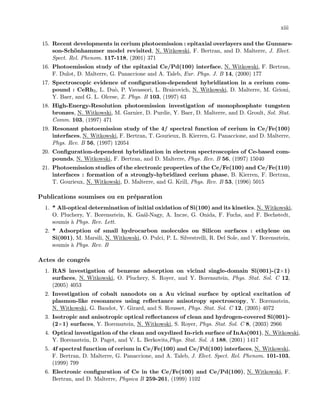 xiii
15. Recent developments in cerium photoemission : epitaxial overlayers and the Gunnars-
son-Sch¨onhammer model revisited, N. Witkowski, F. Bertran, and D. Malterre, J. Elect.
Spect. Rel. Phenom. 117-118, (2001) 371
16. Photoemission study of the epitaxial Ce/Pd(100) interface, N. Witkowski, F. Bertran,
F. Dulot, D. Malterre, G. Panaccione and A. Taleb, Eur. Phys. J. B 14, (2000) 177
17. Spectroscopic evidence of conﬁguration-dependent hybridization in a cerium com-
pound : CeRh3, L. Du`o, P. Vavassori, L. Braicovich, N. Witkowski, D. Malterre, M. Grioni,
Y. Baer, and G. L. Olcese, Z. Phys. B 103, (1997) 63
18. High-Energy-Resolution photoemission investigation of monophosphate tungsten
bronzes, N. Witkowski, M. Garnier, D. Purdie, Y. Baer, D. Malterre, and D. Groult, Sol. Stat.
Comm. 103, (1997) 471
19. Resonant photoemission study of the 4f spectral function of cerium in Ce/Fe(100)
interfaces, N. Witkowski, F. Bertran, T. Gourieux, B. Kierren, G. Panaccione, and D. Malterre,
Phys. Rev. B 56, (1997) 12054
20. Conﬁguration-dependent hybridization in electron spectroscopies of Ce-based com-
pounds, N. Witkowski, F. Bertran, and D. Malterre, Phys. Rev. B 56, (1997) 15040
21. Photoemission studies of the electronic properties of the Ce/Fe(100) and Ce/Fe(110)
interfaces : formation of a strongly-hybridized cerium phase, B. Kierren, F. Bertran,
T. Gourieux, N. Witkowski, D. Malterre, and G. Krill, Phys. Rev. B 53, (1996) 5015
Publications soumises ou en pr´eparation
1. * All-optical determination of initial oxidation of Si(100) and its kinetics, N. Witkowski,
O. Pluchery, Y. Borensztein, K. Ga´al-Nagy, A. Incze, G. Onida, F. Fuchs, and F. Bechstedt,
soumis `a Phys. Rev. Lett.
2. * Adsorption of small hydrocarbon molecules on Silicon surfaces : ethylene on
Si(001), M. Marsili, N. Witkowski, O. Pulci, P. L. Silvestrelli, R. Del Sole, and Y. Borensztein,
soumis `a Phys. Rev. B
Actes de congr´es
1. RAS investigation of benzene adsorption on vicinal single-domain Si(001)-(2×1)
surfaces, N. Witkowski, O. Pluchery, S. Royer, and Y. Borensztein, Phys. Stat. Sol. C 12,
(2005) 4053
2. Investigation of cobalt nanodots on a Au vicinal surface by optical excitation of
plasmon-like resonances using reﬂectance anisotropy spectroscopy, Y. Borensztein,
N. Witkowski, G. Baudot, Y. Girard, and S. Rousset, Phys. Stat. Sol. C 12, (2005) 4072
3. Isotropic and anisotropic optical reﬂectances of clean and hydrogen-covered Si(001)-
(2×1) surfaces, Y. Borensztein, N. Witkowski, S. Royer, Phys. Stat. Sol. C 8, (2003) 2966
4. Optical investigation of the clean and oxydized In-rich surface of InAs(001), N. Witkowski,
Y. Borensztein, D. Paget, and V. L. Berkovits,Phys. Stat. Sol. A 188, (2001) 1417
5. 4f spectral function of cerium in Ce/Fe(100) and Ce/Pd(100) interfaces, N. Witkowski,
F. Bertran, D. Malterre, G. Panaccione, and A. Taleb, J. Elect. Spect. Rel. Phenom. 101-103,
(1999) 799
6. Electronic conﬁguration of Ce in the Ce/Fe(100) and Ce/Pd(100), N. Witkowski, F.
Bertran, and D. Malterre, Physica B 259-261, (1999) 1102
 