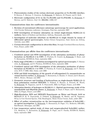 xiv
7. Photoemission studies of the cerium electronic properties at Ce/Fe(100) interface,
B. Kierren, F. Bertran, T. Gourieux, N. Witkowski, D. Malterre, M. Finazzi, and G. Krill,
8. Electronic conﬁguration of Ce in the Ce/Fe(100) and Ce/Pd(100), N. Witkowski, F.
Bertran, and D. Malterre, Surf. Sci. 352-354, (1996) 817
Communications dans des conf´erences internationales
1. Revision of conventional reﬂectance anisotropy spectroscopy for novel applications,
11th Circular Dichroism conference, Groningen, Pays-bas, septembre 2007
2. RAS investigation of benzene adsorption on vicinal single-domain Si(001)-(2×1)
surfaces, Optics of Surfaces and Interfaces, Aalborg, Danemark, juin 2005
3. Investigation of molecular adsorbate on Si(100)-(2×1) single domain by means of
diﬀerential optical spectroscopies, Surface Science Symposium, Saint Anton am Arlberg,
Autriche, mars 2004
4. Cerium-electronic conﬁguration in ultra-thin ﬁlms, Strongly Correlated Electron System,
Paris, France, juillet 1998
Communications par aﬃche dans des conf´erences internationales
1. Combined optical and STM investigation of the adsorption mechanism of pheny-
lacetylene on Si(100)-2×1 in UHV, O. Pluchery, R. Coustel, N. Witkowski, S. Royer, and
Y. Borensztein, ECOSS-24, Paris, septembre 2006
2. Early stage of Si(100)-2×1 oxidation investigated by optical spectroscopies, Y. Borens-
ztein, N. Witkowski, and O. Pluchery, ECOSS-24, Paris, septembre 2006
3. Combined optical and STM investigation of the adsorption mechanism of pheny-
lacetylene on Si(100)-2×1 in UHV, O. Pluchery, R. Coustel, N. Witkowski, and Y. Borens-
ztein, ICN+T 2006, Bˆale, Suisse, aoˆut 2006
4. STM and RAS investigation of the growth of self-organized Co nanoparticules on
vicinal Au(111) surface, N. Witkowski, Y. Borensztein, G. Baudot, Y. Girard, and S. Rousset,
OSI-V, Mexico, Mexique, mai 2003
5. Geometric structure and bonding of hydrocarbons on single-domain Si(001)-(2×1)
from polarization resolved NEXAFS, A. F¨ohlisch, F. Hennies, A. Pietzsch, W. Wurth,
N. Witkowski, M. Nagasono, and M. N. Piancastelli, 3S03, La Plagne, France, avril 2003
6. Adsorption kinetics of hydrogen on Si(100)-2×1 : Optical spectroscopy study of the
monohydride and dihydride phases, N. Witkowski, A. Ouari, S. Royer, and Y. Borensztein,
3S03, La Plagne, France, avril 2003
7. High-Resolution XPS and NEXAFS Experiments on Water and Formic Acid on
Si(111)7×7, M. N. Piancastelli, A. F¨ohlisch, N. Witkowski, M. B¨assler, and M. Nagasono,
Decay in Core Excited Species, Villa Mondragone, Monte Porzio Catone, Italie, juillet 2001
8. Eﬀect of surface reconstruction on the low-temperature oxidation of InAs(100) :
an optical investigation, N. Witkowski, Y. Borensztein, D. Paget, V.L. Berkovits, OSI-2001,
Bad-Honnef, Allemagne, mai 2001
9. Low temperature optical study of clean and oxygen-adsorbed InAs(001) surface,
V.L. Berkovits, Y. Borensztein, N. Witkowski, D. Paget, and F. Patella, ECOSS-19, Madrid,
Spain, septembre 2000
 