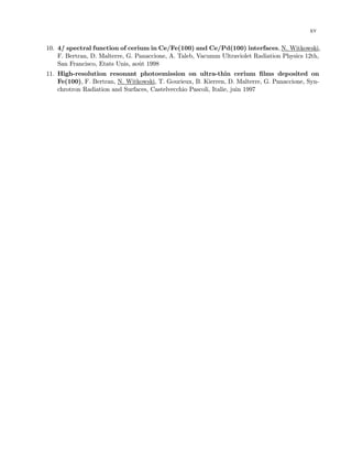 xv
10. 4f spectral function of cerium in Ce/Fe(100) and Ce/Pd(100) interfaces, N. Witkowski,
F. Bertran, D. Malterre, G. Panaccione, A. Taleb, Vacumm Ultraviolet Radiation Physics 12th,
San Francisco, Etats Unis, aoˆut 1998
11. High-resolution resonant photoemission on ultra-thin cerium ﬁlms deposited on
Fe(100), F. Bertran, N. Witkowski, T. Gourieux, B. Kierren, D. Malterre, G. Panaccione, Syn-
chrotron Radiation and Surfaces, Castelvecchio Pascoli, Italie, juin 1997
 