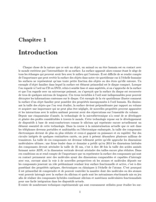 Chapitre 1
Introduction
Chaque chose de la nature que ce soit un objet, un animal ou un ˆetre humain est en contact avec
le monde ext´erieur par l’interm´ediaire de sa surface. La surface apparaˆıt alors comme ´etant le si`ege de
tous les ´echanges qui peuvent avoir lieu avec le milieu qui l’entoure. Il est diﬃcile de se rendre compte
de l’importance que peut revˆetir la surface des objets dans notre vie quotidienne car `a l’´echelle humaine
les surfaces ne repr´esentent qu’une toute petite fraction des objets ou des ˆetres qu’elle entoure. Un
exemple d’objet familier dans lequel la surface est ´el´ement primordial est le disque compact. Lorsque
l’on regarde `a l’oeil un CD ou DVD, celui-ci semble lisse et sans asp´erit´es, si on s’approche de la surface
et que l’on regarde avec un microscope puissant, on s’aper¸coit que la surface du disque est recouverte
de trou de quelques microns de longueur. Ces trous invisibles `a l’oeil sont indispensables pour pouvoir
d´ecrypter les informations contenues sur le disque. Cet exemple de la vie quotidienne illustre comment
la surface d’un objet familier peut poss´eder des propri´et´es insoup¸conn´ees `a l’oeil humain. En diminu-
ant la taille des objets que l’on veut ´etudier, la surface devient pr´epond´erante par rapport au volume
et acquiert une importance qui ne peut plus ˆetre n´eglig´ee, de nouvelles propri´et´es peuvent apparaˆıtre
et les interactions avec le milieu ambiant peuvent avoir des r´epercutions sur l’ensemble du volume.
Depuis une cinquantaine d’ann´ee, la technologie de la micro´electronique n’a cess´e de se d´evelopper
et g´en`ere des proﬁts consid´erables `a travers le monde. Cette technologie repose sur le d´eveloppement
de dispositifs `a base de semi-conducteurs comme le silicium qui repr´esente encore actuellement un
´el´ement essentiel de cette technologie. Dans la course `a la miniaturisation actuelle que ce soit dans
les t´el´ephones devenus portables et multim´edia ou l’´electronique embarqu´ee, la taille des composants
´electroniques devient de plus en plus r´eduite et ceux-ci gagnent en puissance et en rapidit´e. Sur des
circuits int´egr´es de quelques centim`etres carr´es, on peut `a pr´esent d´enombrer plusieurs millions de
transistors. La taille de ces composants est devenue tellement petite qu’elle approche les dimensions
mol´eculaires ultimes ; une ﬁrme leader dans ce domaine a pr´edit qu’en 2014 les dimensions lat´erales
des composants devrait atteindre la taille de 35 nm, c’est `a dire 30 fois la taille des acides amin´es
formant notre ADN, et la dimension verticale devrait atteindre des tailles encore plus r´eduites. Dans
ces conditions on se rend compte de l’importance que va repr´esenter la surface des composants qui sont
en contact permanent avec des mol´ecules ayant des dimensions comparables et capables d’interagir
avec eux, ouvrant ainsi la voie `a de nouvelles perspectives o`u les atomes et mol´ecules d´epos´es sur
les composants joueront un rˆole pr´edominant rendant leur surface fonctionnelle et active, c’est `a dire
poss´edant des propri´et´es optiques, ´electroniques ou chimiques `a l’´echelle de l’atome. C’est pourquoi
il est primordial de comprendre et de pouvoir contrˆoler la mani`ere dont des mol´ecules ou des atomes
vont pouvoir interagir avec la surface du silicium et quels sont les m´ecanismes r´eactionnels mis en jeu
aﬁn de r´ealiser des composants hybrides combinant silicium et mat´eriaux mol´eculaires fonctionnalis´es
pour une facile int´egration dans les dispositifs actuels.
Il existe de nombreuses techniques exp´erimentale qui sont couramment utilis´ees pour ´etudier les sur-
1
 