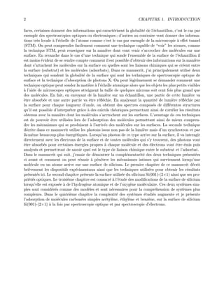 2 CHAPITRE 1. INTRODUCTION
faces, certaines donnent des informations qui caract´erisent la globalit´e de l’´echantillon, c’est le cas par
exemple des spectroscopies optiques ou ´electroniques ; d’autres au contraire vont donner des informa-
tions tr`es locale `a l’´echelle de l’atome comme c’est le cas par exemple de la microscopie `a eﬀet tunnel
(STM). On peut comprendre facilement comment une technique capable de “voir” les atomes, comme
la technique STM, peut renseigner sur la mani`ere dont vont venir s’accrocher des mol´ecules sur une
surface. En revanche dans le cas d’une technique qui sonde l’ensemble de la surface de l’´echantillon il
est moins ´evident de se rendre compte comment il est possible d’obtenir des informations sur la mani`ere
dont s’attachent les mol´ecules sur la surface ou quelles sont les liaisons chimiques qui se cr´eent entre
la surface (substrat) et les mol´ecules (adsorbats). Dans ce manuscrit, j’ai principalement utilis´e deux
techniques qui sondent la globalit´e de la surface qui sont les techniques de spectroscopie optique de
surface et la technique d’absorption de photons X. On peut l´egitimement se demander comment une
technique optique peut sonder la mati`ere `a l’´echelle atomique alors que les objets les plus petits visibles
`a l’aide de microscopes optiques atteignent la taille de quelques microns soit cent fois plus grand que
des mol´ecules. En fait, en envoyant de la lumi`ere sur un ´echantillon, une partie de cette lumi`ere va
ˆetre absorb´ee et une autre partie va ˆetre r´eﬂ´echie. En analysant la quantit´e de lumi`ere r´eﬂ´echie par
la surface pour chaque longueur d’onde, on obtient des spectres compos´es de diﬀ´erentes structures
qu’il est possible d’interpr´eter grˆace `a des calculs th´eoriques permettant ainsi de corr´eler les r´esultats
obtenus avec la mani`ere dont les mol´ecules s’accrochent sur les surfaces. L’avantage de ces techniques
est de pouvoir ˆetre utilis´ees lors de l’adsorption des mol´ecules permettant ainsi de mieux compren-
dre les m´ecanismes qui se produisent `a l’arriv´ee des mol´ecules sur les surfaces. La seconde technique
d´ecrite dans ce manuscrit utilise les photons issus non pas de la lumi`ere mais d’un synchrotron et par
l`a-mˆeme beaucoup plus ´energ´etiques. Lorsqu’un photon de ce type arrive sur la surface, il va interagir
directement avec les ´electrons de la surface et de toutes mol´ecules qui s’y trouvent, des photons vont
ˆetre absorb´es pour certaines ´energies propres `a chaque mol´ecule et des ´electrons vont ˆetre ´emis puis
analys´es et permettront de savoir quel est le type de liaison chimique entre le substrat et l’adsorbat.
Dans le manuscrit qui suit, j’essaie de d´emontrer la compl´ementarit´e des deux techniques pr´esent´ees
ci avant et comment on peut r´eussir `a p´en´etrer les m´ecanismes intimes qui surviennent lorsqu’une
mol´ecule ou un atome arrive sur une surface de silicium. Le premier chapitre de ce manuscrit d´ecrit
bri`evement les dispositifs exp´erimentaux ainsi que les techniques utilis´ees pour obtenir les r´esultats
pr´esent´es ici. Le second chapitre pr´esente la surface utilis´ee du silicium Si(001)-(2×1) ainsi que ses pro-
pri´et´es optiques. Le troisi`eme chapitre est consacr´e `a l’´etude des modiﬁcations de la surface de silicium
lorsqu’elle est expos´ee `a de l’hydrog`ene atomique et de l’oxyg`ene mol´eculaire. Ces deux syst`emes sim-
ples sont consid´er´es comme des mod`eles et sont n´ecessaires pour la compr´ehension de syst`emes plus
complexes. Dans le quatri`eme chapitre la complexit´e des syst`emes ´etudi´es augmente et je pr´esente
l’adsorption de mol´ecules carbon´ees simples ac´etyl`ene, ´ethyl`ene et benz`ene, sur la surface de silicium
Si(001)-(2×1) `a la fois par spectroscopie optique et par spectroscopie d’´electrons.
 