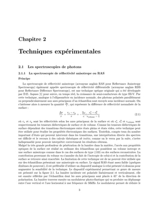 Chapitre 2
Techniques exp´erimentales
2.1 Les spectroscopies de photons
2.1.1 La spectroscopie de r´eﬂectivit´e anisotrope ou RAS
Principe
La spectroscopie de r´eﬂectivit´e anisotrope (acronyme anglais RAS pour Reﬂectance Anisotropy
Spectroscopy) ´egalement appel´ee spectroscopie de r´eﬂectivit´e diﬀ´erentielle (acronyme anglais RDS
pour Reﬂectance Diﬀerence Spectroscopy), est une technique optique originale qui a ´et´e d´evelopp´ee
par D.E. Aspnes [1] pour suivre, en temps r´eel, la croissance de semi-conducteurs de type III-V. Par
cette technique, analogue `a l’ellipsom´etrie en incidence normale, des photons polaris´es parall`element
ou perpendiculairement aux axes principaux d’un ´echantillon sont envoy´es sous incidence normale. On
s’int´eresse alors `a mesurer la quantit´e ∆r
r , qui repr´esente la diﬀ´erence de r´eﬂectivit´e normalis´ee de la
surface :
∆r
r
=
rx − ry
r
= −
2ω
c
i
x
s − y
s
volume − 1
(2.1)
o`u rx et ry sont les r´eﬂectivit´es selon les axes principaux de la surface et o`u x
s , y
s et volume sont
respectivement les tenseurs di´electriques de surface et de volume. Comme les tenseurs di´electriques de
surface d´ependent des transitions ´electroniques entre ´etats pleins et ´etats vides, cette technique peut
ˆetre utilis´ee pour ´etudier les propri´et´es ´electroniques des surfaces. Toutefois, compte tenu du nombre
important d’´etats qui peuvent intervenir dans les transitions, une interpr´etation directe des spectres
est diﬃcile et le recours `a des calculs th´eoriques ab initio, comme on le verra par la suite, s’av`ere
indispensable pour pouvoir interpr´eter correctement les r´esultats obtenus.
Malgr´e la tr`es grande profondeur de p´en´etration de la lumi`ere dans la mati`ere, l’acc`es aux propri´et´es
optiques de la surface est r´ealis´e en utilisant des ´echantillons qui poss`edent un volume isotrope et
une surface anisotrope comme dans le cas des surfaces de type (110) ou des surfaces reconstruites. La
contribution provenant du volume va s’annuler du fait de l’isotropie de celui-ci et la contribution de la
surface se retrouve ainsi exacerb´ee. La limitation de cette technique est de ne pouvoir ˆetre utilis´ee que
sur des ´echantillons pr´esentant une anisotropie en surface. Le signal RAS ´etant assez faible (quelques
dixi`emes de pourcent), il est pr´ef´erable d’utiliser un dispositif analogue `a celui pr´esent´e ci-dessous pour
augmenter la sensibilit´e de la technique. Le dispositif exp´erimental permettant ce genre de mesure
est pr´esent´e sur la ﬁgure 2.1. La lumi`ere incidente est polaris´ee lin´eairement et verticalement, elle
est ensuite r´eﬂ´echie par l’´echantillon dont les axes principaux sont plac´es `a 45◦ de la direction de
polarisation. La lumi`ere traverse ensuite un modulateur photo-´elastique qui va produire un d´ephasage
entre l’axe vertical et l’axe horizontal `a une fr´equence de 50kHz. Le modulateur permet de r´eduire le
3
 