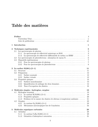 Table des mati`eres
Pr´eface i
Curriculum Vitae . . . . . . . . . . . . . . . . . . . . . . . . . . . . . . . . . . . . . . . x
Liste de publications . . . . . . . . . . . . . . . . . . . . . . . . . . . . . . . . . . . . . xii
1 Introduction 1
2 Techniques exp´erimentales 3
2.1 Les spectroscopies de photons . . . . . . . . . . . . . . . . . . . . . . . . . . . . . . . . 3
2.1.1 La spectroscopie de r´eﬂectivit´e anisotrope ou RAS . . . . . . . . . . . . . . . . 3
2.1.2 La spectroscopie de r´eﬂectivit´e diﬀ´erentielle de surface ou SDRS . . . . . . . . 5
2.2 Les spectroscopies de photo´electrons : absorption de rayons X . . . . . . . . . . . . . . 6
2.3 Dispositifs exp´erimentaux . . . . . . . . . . . . . . . . . . . . . . . . . . . . . . . . . . 7
2.3.1 Pour les spectroscopies de photons . . . . . . . . . . . . . . . . . . . . . . . . . 7
2.3.2 Pour les spectroscopies de photo´electrons . . . . . . . . . . . . . . . . . . . . . 8
3 La surface Si(001)-(2×1) 11
3.1 Structure . . . . . . . . . . . . . . . . . . . . . . . . . . . . . . . . . . . . . . . . . . . 11
3.2 Pr´eparation . . . . . . . . . . . . . . . . . . . . . . . . . . . . . . . . . . . . . . . . . . 12
3.2.1 Surface nominale . . . . . . . . . . . . . . . . . . . . . . . . . . . . . . . . . . . 12
3.2.2 Surface vicinale . . . . . . . . . . . . . . . . . . . . . . . . . . . . . . . . . . . . 12
3.3 Propri´et´es optiques . . . . . . . . . . . . . . . . . . . . . . . . . . . . . . . . . . . . . . 13
3.3.1 Surfaces monodomaines . . . . . . . . . . . . . . . . . . . . . . . . . . . . . . . 13
3.3.2 Quantiﬁcation du m´elange des deux domaines . . . . . . . . . . . . . . . . . . . 14
3.3.3 Taux d’occupation des dim`eres. . . . . . . . . . . . . . . . . . . . . . . . . . . . 16
4 Mol´ecules simples : hydrog`ene, oxyg`ene 19
4.1 Hydrog`ene atomique . . . . . . . . . . . . . . . . . . . . . . . . . . . . . . . . . . . . . 19
4.1.1 Le syst`eme H/Si(001)-(2×1) . . . . . . . . . . . . . . . . . . . . . . . . . . . . . 19
4.1.2 Propri´et´es optiques . . . . . . . . . . . . . . . . . . . . . . . . . . . . . . . . . . 20
4.1.3 Evidence de la cassure des dim`eres de silicium `a temp´erature ambiante . . . . . 21
4.2 Oxyg`ene . . . . . . . . . . . . . . . . . . . . . . . . . . . . . . . . . . . . . . . . . . . . 23
4.2.1 Le syst`eme O2/Si(001)-(2×1) . . . . . . . . . . . . . . . . . . . . . . . . . . . . 23
4.2.2 M´ecanismes microscopiques lors de l’oxydation . . . . . . . . . . . . . . . . . . 24
5 Mol´ecules organiques carbon´ees 29
5.1 Ac´etyl`ene . . . . . . . . . . . . . . . . . . . . . . . . . . . . . . . . . . . . . . . . . . . 29
5.1.1 Le syst`eme C2H2/Si(001)-(2×1) . . . . . . . . . . . . . . . . . . . . . . . . . . 29
5.1.2 G´eom´etrie d’adsorption `a saturation . . . . . . . . . . . . . . . . . . . . . . . . 31
3
 